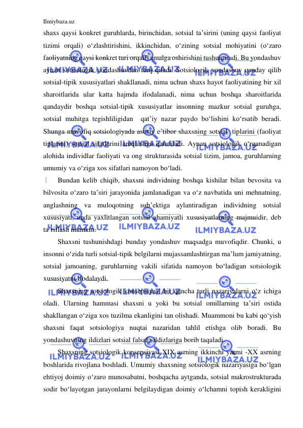 Ilmiybaza.uz 
 
shaxs qaysi konkret guruhlarda, birinchidan, sotsial ta’sirini (uning qaysi faoliyat 
tizimi orqali) o‘zlashtirishini, ikkinchidan, o‘zining sotsial mohiyatini (o‘zaro 
faoliyatning qaysi konkret turi orqali) amalga oshirishini tushuntiradi. Bu yondashuv 
aynan sotsiologik yondashuvdan farq qiladi. Sotsiologik yondashuv qanday qilib 
sotsial-tipik xususiyatlari shakllanadi, nima uchun shaxs hayot faoliyatining bir xil 
sharoitlarida ular katta hajmda ifodalanadi, nima uchun boshqa sharoitlarida 
qandaydir boshqa sotsial-tipik xususiyatlar insonning mazkur sotsial guruhga, 
sotsial muhitga tegishliligidan  qat’iy nazar paydo bo‘lishini ko‘rsatib beradi. 
Shunga muvofiq sotsiologiyada asosiy e’tibor shaxsning sotsial  tiplarini (faoliyat 
tiplarini) sotsial sifatlarini aniqlashga qaratiladi. Aynan sotsiologik o‘rganadigan 
alohida individlar faoliyati va ong strukturasida sotsial tizim, jamoa, guruhlarning 
umumiy va o‘ziga xos sifatlari namoyon bo‘ladi.  
Bundan kelib chiqib, shaxsni individning boshqa kishilar bilan bevosita va 
bilvosita o‘zaro ta’siri jarayonida jamlanadigan va o‘z navbatida uni mehnatning, 
anglashning va muloqotning sub’ektiga aylantiradigan individning sotsial 
xususiyati, unda yaxlitlangan sotsial ahamiyatli xususiyatlarning majmuidir, deb 
ta’riflash mumkin. 
Shaxsni tushunishdagi bunday yondashuv maqsadga muvofiqdir. Chunki, u 
insonni o‘zida turli sotsial-tipik belgilarni mujassamlashtirgan ma’lum jamiyatning, 
sotsial jamoaning, guruhlarning vakili sifatida namoyon bo‘ladigan sotsiologik 
xususiyatni ifodalaydi. 
Shaxsning sotsiologik konsepsiyasi bir qancha turli nazariyalarni o‘z ichiga 
oladi. Ularning hammasi shaxsni u yoki bu sotsial omillarning ta’siri ostida 
shakllangan o‘ziga xos tuzilma ekanligini tan olishadi. Muammoni bu kabi qo‘yish 
shaxsni faqat sotsiologiya nuqtai nazaridan tahlil etishga olib boradi. Bu 
yondashuvning ildizlari sotsial falsafa ildizlariga borib taqaladi. 
Shaxsning sotsiologik konsepsiyasi XIX asrning ikkinchi yarmi -XX asrning 
boshlarida rivojlana boshladi. Umumiy shaxsning sotsiologik nazariyasiga bo‘lgan 
ehtiyoj doimiy o‘zaro munosabatni, boshqacha aytganda, sotsial makrostrukturada 
sodir bo‘layotgan jarayonlarni belgilaydigan doimiy o‘lchamni topish kerakligini 
