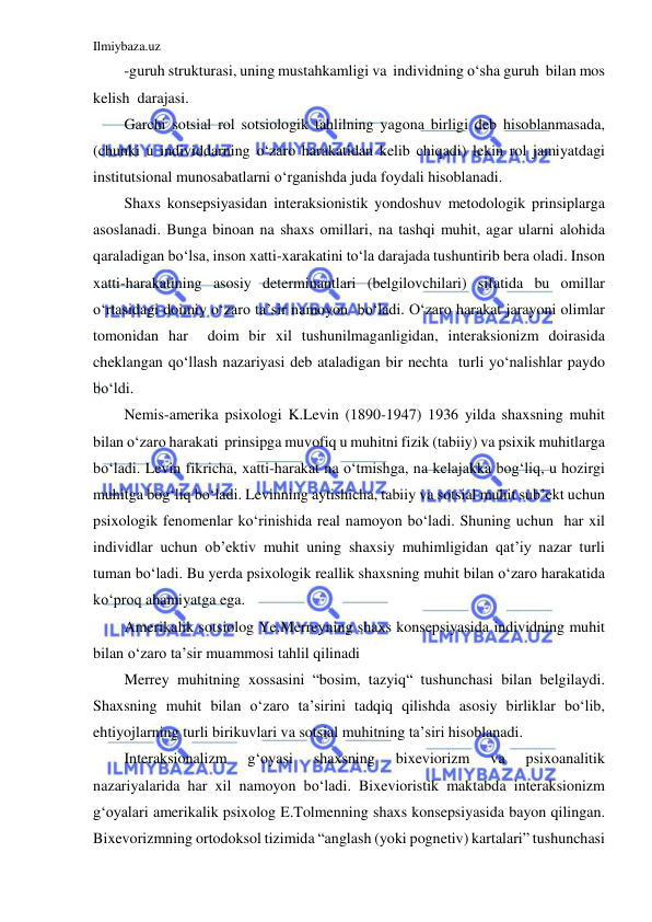 Ilmiybaza.uz 
 
-guruh strukturasi, uning mustahkamligi va  individning o‘sha guruh  bilan mos 
kelish  darajasi. 
Garchi sotsial rol sotsiologik tahlilning yagona birligi deb hisoblanmasada, 
(chunki u individdarning o‘zaro harakatidan kelib chiqadi) lekin rol jamiyatdagi 
institutsional munosabatlarni o‘rganishda juda foydali hisoblanadi. 
Shaxs konsepsiyasidan interaksionistik yondoshuv metodologik prinsiplarga 
asoslanadi. Bunga binoan na shaxs omillari, na tashqi muhit, agar ularni alohida 
qaraladigan bo‘lsa, inson xatti-xarakatini to‘la darajada tushuntirib bera oladi. Inson 
xatti-harakatining asosiy determinantlari (belgilovchilari) sifatida bu omillar 
o‘rtasidagi doimiy o‘zaro ta’sir namoyon  bo‘ladi. O‘zaro harakat jarayoni olimlar 
tomonidan har  doim bir xil tushunilmaganligidan, interaksionizm doirasida 
cheklangan qo‘llash nazariyasi deb ataladigan bir nechta  turli yo‘nalishlar paydo 
bo‘ldi. 
Nemis-amerika psixologi K.Levin (1890-1947) 1936 yilda shaxsning muhit 
bilan o‘zaro harakati  prinsipga muvofiq u muhitni fizik (tabiiy) va psixik muhitlarga 
bo‘ladi. Levin fikricha, xatti-harakat na o‘tmishga, na kelajakka bog‘liq, u hozirgi 
muhitga bog‘liq bo‘ladi. Levinning aytishicha, tabiiy va sotsial muhit sub’ekt uchun 
psixologik fenomenlar ko‘rinishida real namoyon bo‘ladi. Shuning uchun  har xil 
individlar uchun ob’ektiv muhit uning shaxsiy muhimligidan qat’iy nazar turli 
tuman bo‘ladi. Bu yerda psixologik reallik shaxsning muhit bilan o‘zaro harakatida 
ko‘proq ahamiyatga ega. 
Amerikalik sotsiolog Ye.Merreyning shaxs konsepsiyasida individning muhit 
bilan o‘zaro ta’sir muammosi tahlil qilinadi 
Merrey muhitning xossasini “bosim, tazyiq“ tushunchasi bilan belgilaydi. 
Shaxsning muhit bilan o‘zaro ta’sirini tadqiq qilishda asosiy birliklar bo‘lib, 
ehtiyojlarning turli birikuvlari va sotsial muhitning ta’siri hisoblanadi. 
Interaksionalizm 
g‘oyasi 
shaxsning 
bixeviorizm 
va 
psixoanalitik 
nazariyalarida har xil namoyon bo‘ladi. Bixevioristik maktabda interaksionizm 
g‘oyalari amerikalik psixolog E.Tolmenning shaxs konsepsiyasida bayon qilingan. 
Bixevorizmning ortodoksol tizimida “anglash (yoki pognetiv) kartalari” tushunchasi 
