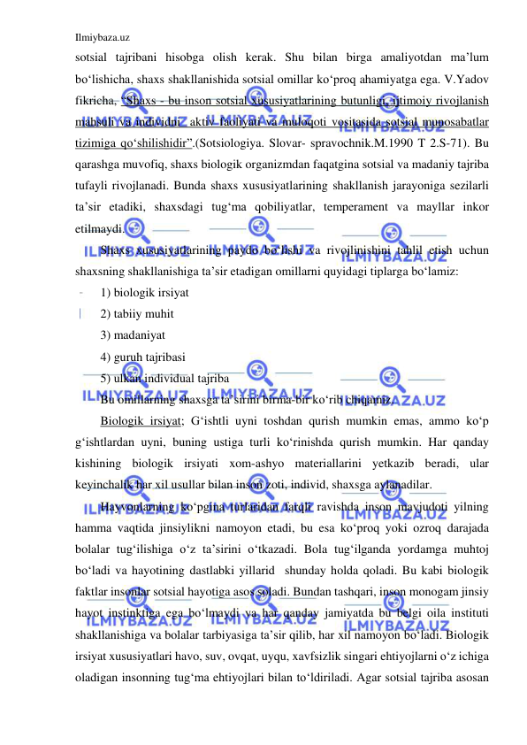 Ilmiybaza.uz 
 
sotsial tajribani hisobga olish kerak. Shu bilan birga amaliyotdan ma’lum 
bo‘lishicha, shaxs shakllanishida sotsial omillar ko‘proq ahamiyatga ega. V.Yadov 
fikricha, “Shaxs - bu inson sotsial xususiyatlarining butunligi, ijtimoiy rivojlanish 
mahsuli va individni  aktiv faoliyati va muloqoti vositasida sotsial munosabatlar 
tizimiga qo‘shilishidir”.(Sotsiologiya. Slovar- spravochnik.M.1990 T 2.S-71). Bu 
qarashga muvofiq, shaxs biologik organizmdan faqatgina sotsial va madaniy tajriba 
tufayli rivojlanadi. Bunda shaxs xususiyatlarining shakllanish jarayoniga sezilarli 
ta’sir etadiki, shaxsdagi tug‘ma qobiliyatlar, temperament va mayllar inkor 
etilmaydi. 
Shaxs xususiyatlarining paydo bo‘lishi va rivojlinishini tahlil etish uchun 
shaxsning shakllanishiga ta’sir etadigan omillarni quyidagi tiplarga bo‘lamiz: 
1) biologik irsiyat 
2) tabiiy muhit 
3) madaniyat 
4) guruh tajribasi 
5) ulkan individual tajriba 
Bu omillarning shaxsga ta’sirini birma-bir ko‘rib chiqamiz. 
Biologik irsiyat; G‘ishtli uyni toshdan qurish mumkin emas, ammo ko‘p 
g‘ishtlardan uyni, buning ustiga turli ko‘rinishda qurish mumkin. Har qanday 
kishining biologik irsiyati xom-ashyo materiallarini yetkazib beradi, ular 
keyinchalik har xil usullar bilan inson zoti, individ, shaxsga aylanadilar. 
Hayvonlarning ko‘pgina turlaridan farqli ravishda inson mavjudoti yilning 
hamma vaqtida jinsiylikni namoyon etadi, bu esa ko‘proq yoki ozroq darajada 
bolalar tug‘ilishiga o‘z ta’sirini o‘tkazadi. Bola tug‘ilganda yordamga muhtoj 
bo‘ladi va hayotining dastlabki yillarid  shunday holda qoladi. Bu kabi biologik 
faktlar insonlar sotsial hayotiga asos soladi. Bundan tashqari, inson monogam jinsiy 
hayot instinktiga ega bo‘lmaydi va har qanday jamiyatda bu belgi oila instituti 
shakllanishiga va bolalar tarbiyasiga ta’sir qilib, har xil namoyon bo‘ladi. Biologik 
irsiyat xususiyatlari havo, suv, ovqat, uyqu, xavfsizlik singari ehtiyojlarni o‘z ichiga 
oladigan insonning tug‘ma ehtiyojlari bilan to‘ldiriladi. Agar sotsial tajriba asosan 
