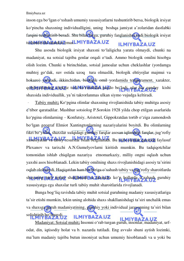 Ilmiybaza.uz 
 
inson ega bo‘lgan o‘xshash umumiy xususiyatlarni tushuntirib bersa, biologik irsiyat 
ko‘pincha shaxsning individualligini, uning  boshqa jamiyat a’zolaridan dastlabki 
farqini tushuntirib beradi. Shu bilan birga, guruhiy farqlanishni endi biologik irsiyat 
tushuntirishi mumkin emas. 
Shu asosda biologik irsiyat shaxsni to‘laligicha yarata olmaydi, chunki na 
madaniyat, na sotsial tajriba genlar orqali o‘tadi. Ammo biologik omilni hisobga 
olish lozim. Chunki u birinchidan, sotsial jamoalar uchun cheklashlar (yordamga 
muhtoj go‘dak, suv ostida uzoq  tura olmaslik, biologik ehtiyojlar majmui va 
hokazo) yaratadi, ikkinchidan, biologik omil yordamida temperament, xarakter, 
qobiliyatlarning cheksiz turli ko‘rinishlari paydo bo‘ladi, ular har qanday  kishi 
shaxsida individuallik, ya’ni takrorlanmas ulkan siymo vujudga keltiradi. 
Tabiiy muhit; Ko‘pgina olimlar shaxsning rivojlanishida tabiiy muhitga asosiy 
e’tibor qaratadilar. Mashhur sotsiolog P.Sorokin 1928 yilda chop etilgan asarlarida 
ko‘pgina olimlarning – Konfutsiy, Aristotel, Gippokratdan tortib o‘ziga zamondosh 
bo‘lgan geograf Elmiot Xantingtonlarning nazariyalarini boyitdi. Bu olimlarning 
fikri bo‘yicha, shaxslar xulqidagi guruhiy farqlar asosan iqlimdagi farqlar, jug‘rofiy 
xususiyatlar va tabiiy resurslar bilan belgilanadi. Bu toifa olimlar qatorida faylasuf 
Plexanov va tarixchi A.N.Gumelyovlarni kiritish mumkin. Bu tadqiqotchilar 
tomonidan ishlab chiqilgan nazariya  etnomarkaziy, milliy ongni oqlash uchun 
yaxshi asos hisoblanadi. Lekin tabiiy omilning shaxs rivojlanishidagi asosiy ta’sirini 
oqlab ololmaydi. Haqiqatdan ham bir-biriga o‘xshash tabiiy va jug‘rofiy sharoitlarda 
shaxsning turli tiplari shakllanadi va aksincha ko‘p hollarda o‘xshash guruhiy 
xususiyatga ega shaxslar turli tabiiy muhit sharoitlarida rivojlanadi.  
Bunga bog‘liq ravishda tabiiy muhit sotsial guruhning madaniy xususiyatlariga 
ta’sir etishi mumkin, lekin uning alohida shaxs shakllanishdagi ta’siri unchalik emas 
va shaxsga guruh madaniyatining, guruhiy yoki individual jarayonning ta’siri bilan 
solishtirib bo‘lmaydi. 
Madaniyat; Sotsial muhit; Insonni o‘rab turgan guruh, insonlar, madaniyat, urf-
odat, din, iqtisodiy holat va b. nazarda tutiladi. Eng avvalo shuni aytish lozimki, 
ma’lum madaniy tajriba butun insoniyat uchun umumiy hisoblanadi va u yoki bu 
