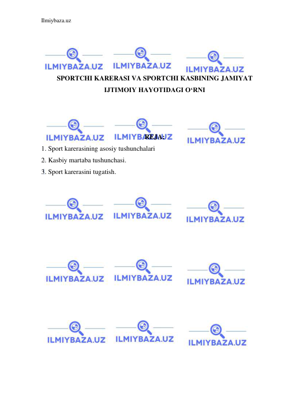 Ilmiybaza.uz 
 
 
 
 
 
SPORTCHI KARERASI VA SPORTCHI KASBINING JAMIYAT 
IJTIMOIY HAYOTIDAGI O‘RNI 
 
 
 
REJA: 
1. Sport karerasining asosiy tushunchalari 
2. Kasbiy martaba tushunchasi. 
3. Sport karerasini tugatish. 
 
 
 
 
 
 
 
 
 
 
 
 
 
 
 
 
 
