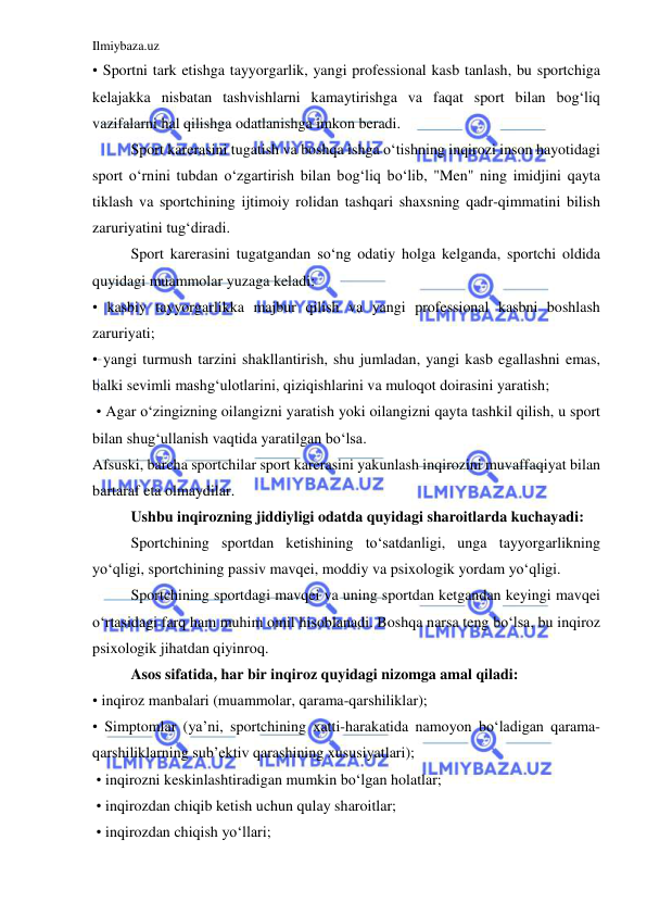 Ilmiybaza.uz 
 
• Sportni tark etishga tayyorgarlik, yangi professional kasb tanlash, bu sportchiga 
kelajakka nisbatan tashvishlarni kamaytirishga va faqat sport bilan bog‘liq 
vazifalarni hal qilishga odatlanishga imkon beradi.  
 
Sport karerasini tugatish va boshqa ishga o‘tishning inqirozi inson hayotidagi 
sport o‘rnini tubdan o‘zgartirish bilan bog‘liq bo‘lib, "Men" ning imidjini qayta 
tiklash va sportchining ijtimoiy rolidan tashqari shaxsning qadr-qimmatini bilish 
zaruriyatini tug‘diradi.  
 
Sport karerasini tugatgandan so‘ng odatiy holga kelganda, sportchi oldida 
quyidagi muammolar yuzaga keladi:  
• kasbiy tayyorgarlikka majbur qilish va yangi professional kasbni boshlash 
zaruriyati;  
• yangi turmush tarzini shakllantirish, shu jumladan, yangi kasb egallashni emas, 
balki sevimli mashg‘ulotlarini, qiziqishlarini va muloqot doirasini yaratish; 
 • Agar o‘zingizning oilangizni yaratish yoki oilangizni qayta tashkil qilish, u sport 
bilan shug‘ullanish vaqtida yaratilgan bo‘lsa.  
Afsuski, barcha sportchilar sport karerasini yakunlash inqirozini muvaffaqiyat bilan 
bartaraf eta olmaydilar.  
 
Ushbu inqirozning jiddiyligi odatda quyidagi sharoitlarda kuchayadi:  
 
Sportchining sportdan ketishining to‘satdanligi, unga tayyorgarlikning 
yo‘qligi, sportchining passiv mavqei, moddiy va psixologik yordam yo‘qligi.  
 
Sportchining sportdagi mavqei va uning sportdan ketgandan keyingi mavqei 
o‘rtasidagi farq ham muhim omil hisoblanadi. Boshqa narsa teng bo‘lsa, bu inqiroz 
psixologik jihatdan qiyinroq.  
 
Asos sifatida, har bir inqiroz quyidagi nizomga amal qiladi:  
• inqiroz manbalari (muammolar, qarama-qarshiliklar);  
• Simptomlar (ya’ni, sportchining xatti-harakatida namoyon bo‘ladigan qarama-
qarshiliklarning sub’ektiv qarashining xususiyatlari); 
 • inqirozni keskinlashtiradigan mumkin bo‘lgan holatlar; 
 • inqirozdan chiqib ketish uchun qulay sharoitlar;  
 • inqirozdan chiqish yo‘llari; 
