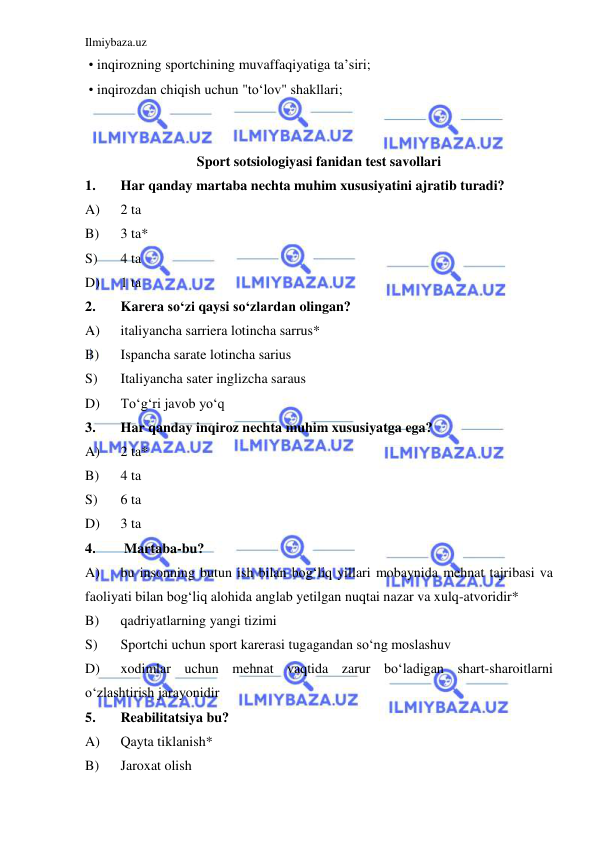 Ilmiybaza.uz 
 
 • inqirozning sportchining muvaffaqiyatiga ta’siri; 
 • inqirozdan chiqish uchun "to‘lov" shakllari;  
 
 
Sport sotsiologiyasi fanidan test savollari 
1. 
Har qanday martaba nechta muhim xususiyatini ajratib turadi? 
A) 
2 ta 
B) 
3 ta* 
S) 
4 ta 
D) 
1 ta 
2. 
Karera so‘zi qaysi so‘zlardan olingan? 
A) 
italiyancha sarriera lotincha sarrus* 
B) 
Ispancha sarate lotincha sarius 
S) 
Italiyancha sater inglizcha saraus 
D) 
To‘g‘ri javob yo‘q 
3. 
Har qanday inqiroz nechta muhim xususiyatga ega? 
A) 
2 ta* 
B) 
4 ta 
S) 
6 ta 
D) 
3 ta 
4. 
 Martaba-bu? 
A) 
bu insonning butun ish bilan bog‘liq yillari mobaynida mehnat tajribasi va 
faoliyati bilan bog‘liq alohida anglab yetilgan nuqtai nazar va xulq-atvoridir* 
B) 
qadriyatlarning yangi tizimi 
S) 
Sportchi uchun sport karerasi tugagandan so‘ng moslashuv 
D) 
xodimlar uchun mehnat vaqtida zarur bo‘ladigan shart-sharoitlarni 
o‘zlashtirish jarayonidir 
5. 
Reabilitatsiya bu? 
A) 
Qayta tiklanish* 
B) 
Jaroxat olish 
