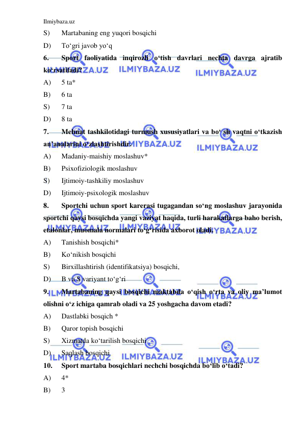 Ilmiybaza.uz 
 
S) 
Martabaning eng yuqori bosqichi 
D) 
To‘gri javob yo‘q 
6. 
Sport faoliyatida inqirozli o‘tish davrlari nechta davrga ajratib 
ko‘rsatiladi? 
A) 
5 ta* 
B) 
6 ta 
S) 
7 ta  
D) 
8 ta  
7. 
Mehnat tashkilotidagi turmush xususiyatlari va bo‘ sh vaqtni o‘tkazish 
an’analarini o‘zlashtirishdir. 
A) 
Madaniy-maishiy moslashuv*  
B) 
Psixofiziologik moslashuv  
S) 
Ijtimoiy-tashkiliy moslashuv  
D) 
Ijtimoiy-psixologik moslashuv  
8. 
Sportchi uchun sport karerasi tugagandan so‘ng moslashuv jarayonida 
sportchi qaysi bosqichda yangi vaziyat haqida, turli harakatlarga baho berish, 
etalonlar, muomala normalari to‘g‘risida axborot oladi.  
A) 
Tanishish bosqichi* 
B) 
Ko‘nikish bosqichi 
S) 
Birxillashtirish (identifikatsiya) bosqichi, 
D) 
B va S variyant to‘g‘ri 
9. 
Martabaning qaysi bosqichi maktabda o‘qish o‘rta va oliy ma’lumot 
olishni o‘z ichiga qamrab oladi va 25 yoshgacha davom etadi? 
A) 
Dastlabki bosqich * 
B) 
Qaror topish bosqichi 
S) 
Xizmatda ko‘tarilish bosqichi  
D) 
Saqlash bosqichi  
10. 
Sport martaba bosqichlari nechchi bosqichda bo‘lib o‘tadi? 
A) 
4* 
B) 
3 
