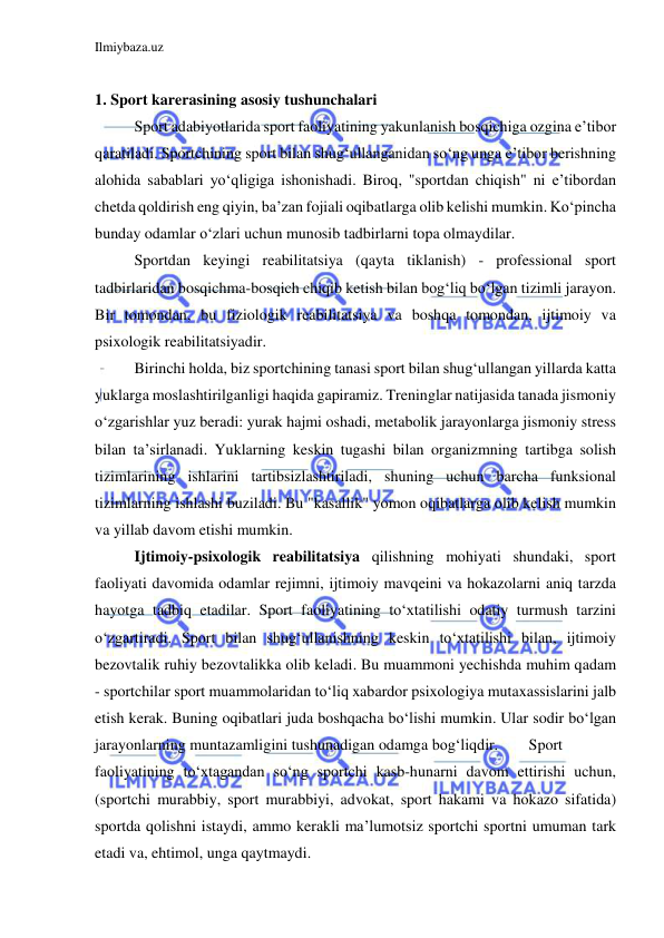 Ilmiybaza.uz 
 
 
1. Sport karerasining asosiy tushunchalari 
 
Sport adabiyotlarida sport faoliyatining yakunlanish bosqichiga ozgina e’tibor 
qaratiladi. Sportchining sport bilan shug‘ullanganidan so‘ng unga e’tibor berishning 
alohida sabablari yo‘qligiga ishonishadi. Biroq, "sportdan chiqish" ni e’tibordan 
chetda qoldirish eng qiyin, ba’zan fojiali oqibatlarga olib kelishi mumkin. Ko‘pincha 
bunday odamlar o‘zlari uchun munosib tadbirlarni topa olmaydilar. 
 
Sportdan keyingi reabilitatsiya (qayta tiklanish) - professional sport 
tadbirlaridan bosqichma-bosqich chiqib ketish bilan bog‘liq bo‘lgan tizimli jarayon. 
Bir tomondan, bu fiziologik reabilitatsiya va boshqa tomondan, ijtimoiy va 
psixologik reabilitatsiyadir. 
 
Birinchi holda, biz sportchining tanasi sport bilan shug‘ullangan yillarda katta 
yuklarga moslashtirilganligi haqida gapiramiz. Treninglar natijasida tanada jismoniy 
o‘zgarishlar yuz beradi: yurak hajmi oshadi, metabolik jarayonlarga jismoniy stress 
bilan ta’sirlanadi. Yuklarning keskin tugashi bilan organizmning tartibga solish 
tizimlarining ishlarini tartibsizlashtiriladi, shuning uchun barcha funksional 
tizimlarning ishlashi buziladi. Bu "kasallik" yomon oqibatlarga olib kelish mumkin 
va yillab davom etishi mumkin. 
 
Ijtimoiy-psixologik reabilitatsiya qilishning mohiyati shundaki, sport 
faoliyati davomida odamlar rejimni, ijtimoiy mavqeini va hokazolarni aniq tarzda 
hayotga tadbiq etadilar. Sport faoliyatining to‘xtatilishi odatiy turmush tarzini 
o‘zgartiradi. Sport bilan shug‘ullanishning keskin to‘xtatilishi bilan, ijtimoiy 
bezovtalik ruhiy bezovtalikka olib keladi. Bu muammoni yechishda muhim qadam 
- sportchilar sport muammolaridan to‘liq xabardor psixologiya mutaxassislarini jalb 
etish kerak. Buning oqibatlari juda boshqacha bo‘lishi mumkin. Ular sodir bo‘lgan 
jarayonlarning muntazamligini tushunadigan odamga bog‘liqdir.  
Sport 
faoliyatining to‘xtagandan so‘ng sportchi kasb-hunarni davom ettirishi uchun, 
(sportchi murabbiy, sport murabbiyi, advokat, sport hakami va hokazo sifatida) 
sportda qolishni istaydi, ammo kerakli ma’lumotsiz sportchi sportni umuman tark 
etadi va, ehtimol, unga qaytmaydi. 
