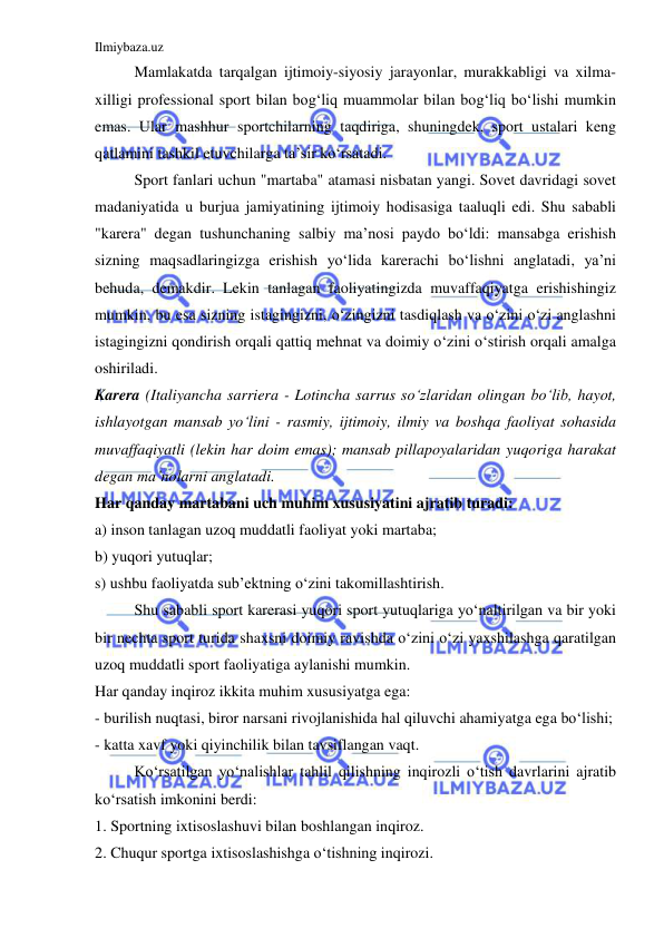 Ilmiybaza.uz 
 
 
Mamlakatda tarqalgan ijtimoiy-siyosiy jarayonlar, murakkabligi va xilma-
xilligi professional sport bilan bog‘liq muammolar bilan bog‘liq bo‘lishi mumkin 
emas. Ular mashhur sportchilarning taqdiriga, shuningdek, sport ustalari keng 
qatlamini tashkil etuvchilarga ta’sir ko‘rsatadi. 
 
Sport fanlari uchun "martaba" atamasi nisbatan yangi. Sovet davridagi sovet 
madaniyatida u burjua jamiyatining ijtimoiy hodisasiga taaluqli edi. Shu sababli 
"karera" degan tushunchaning salbiy ma’nosi paydo bo‘ldi: mansabga erishish 
sizning maqsadlaringizga erishish yo‘lida karerachi bo‘lishni anglatadi, ya’ni 
behuda, demakdir. Lekin tanlagan faoliyatingizda muvaffaqiyatga erishishingiz 
mumkin, bu esa sizning istagingizni, o‘zingizni tasdiqlash va o‘zini o‘zi anglashni 
istagingizni qondirish orqali qattiq mehnat va doimiy o‘zini o‘stirish orqali amalga 
oshiriladi. 
Karera (Italiyancha sarriera - Lotincha sarrus so‘zlaridan olingan bo‘lib, hayot, 
ishlayotgan mansab yo‘lini - rasmiy, ijtimoiy, ilmiy va boshqa faoliyat sohasida 
muvaffaqiyatli (lekin har doim emas); mansab pillapoyalaridan yuqoriga harakat 
degan ma’nolarni anglatadi. 
Har qanday martabani uch muhim xususiyatini ajratib turadi: 
a) inson tanlagan uzoq muddatli faoliyat yoki martaba; 
b) yuqori yutuqlar; 
s) ushbu faoliyatda sub’ektning o‘zini takomillashtirish. 
 
Shu sababli sport karerasi yuqori sport yutuqlariga yo‘naltirilgan va bir yoki 
bir nechta sport turida shaxsni doimiy ravishda o‘zini o‘zi yaxshilashga qaratilgan 
uzoq muddatli sport faoliyatiga aylanishi mumkin. 
Har qanday inqiroz ikkita muhim xususiyatga ega: 
- burilish nuqtasi, biror narsani rivojlanishida hal qiluvchi ahamiyatga ega bo‘lishi; 
- katta xavf yoki qiyinchilik bilan tavsiflangan vaqt. 
 
Ko‘rsatilgan yo‘nalishlar tahlil qilishning inqirozli o‘tish davrlarini ajratib 
ko‘rsatish imkonini berdi: 
1. Sportning ixtisoslashuvi bilan boshlangan inqiroz. 
2. Chuqur sportga ixtisoslashishga o‘tishning inqirozi.  
