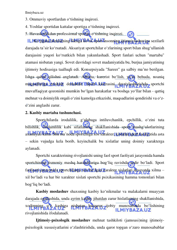 Ilmiybaza.uz 
 
3. Ommaviy sportlardan o‘tishning inqirozi. 
4. Yoshlar sportidan kattalar sportiga o‘tishning inqirozi. 
5. Havaskorlikdan professional sportga o‘tishning inqirozi. 
 
Ko‘pgina olimlarning fikriga ko‘ra, sport insonning ijtimoiylashuviga sezilarli 
darajada ta’sir ko‘rsatadi. Aksariyat sportchilar o‘zlarining sport bilan shug‘ullanish 
darajasini yuqori ko‘rsatkich bilan yakunlashadi. Sport fanlari uchun "martaba" 
atamasi nisbatan yangi. Sovet davridagi sovet madaniyatida bu, burjua jamiyatining 
ijtimoiy hodisasiga taalluqli edi. Konsepsiyada "Sareer" ga salbiy ma’no berilgan. 
Ishga qabul qilishni anglatadi. Albatta, karerist bo‘lish, ya’ni behuda, noaniq 
maqsadlariga erishish demakdir. Sport karerasini davriylashtirishda sportchi 
muvaffaqiyat qozonishi mumkin bo‘lgan harakatlar va boshqa yo‘llar bilan - qattiq 
mehnat va doimiylik orqali o‘zini kamolga etkazishi, maqsadlarini qondirishi va o‘z-
o‘zini anglashi zarur. 
2. Kasbiy martaba tushunchasi. 
 
Sportchilarda irodalilik, g‘alabaga intiluvchanlik, epchillik, o‘zini tuta 
bilishlik, chidamlilik kabi sifatlarning shakllanishida sport mashg‘ulotlarining 
axamiyati katta. Shu ma’noda sportchiga xos xarakter, xislatlar sport faoliyatida asta 
– sekin vujudga kela borib, keyinchalik bu xislatlar uning doimiy xarakterga  
aylanadi. 
 
Sportchi xarakterining rivojlanishi uning faol sport faoliyati jarayonida hamda 
sportchining jismoniy mashq harakatlariga bog‘liq ravishda sodir bo‘ladi. Sport 
faoliyati jarayonida sportchilarga xos bo‘lgan xarakter xislatlari nixoyatda xilma – 
xil bo‘ladi va har bir xarakter xislati sportchi psixikasining hamma tomonlari bilan 
bog‘liq bo‘ladi. 
 
Kasbiy moslashuv shaxsning kasbiy ko‘nikmalar va malakalarni muayyan 
darajada egallashida, unda ayrim kasbiy jihatdan zarur hislatlarning shakllanishida, 
xodimning o‘z kasbiga nisbatan barqaror ijobiy munosabatda bo‘lishining 
rivojlanishida ifodalanadi.  
 
Ijtimoiy-psixologik moslashuv mehnat tashkiloti (jamoasi)ning ijtimoiy-
psixologik xususiyatlarini o‘zlashtirishda, unda qaror topgan o‘zaro munosabablar 
