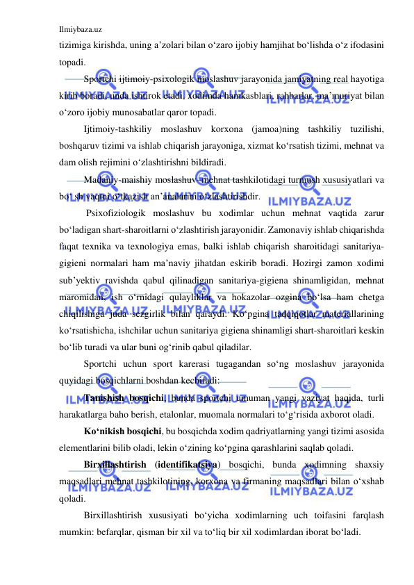 Ilmiybaza.uz 
 
tizimiga kirishda, uning a’zolari bilan o‘zaro ijobiy hamjihat bo‘lishda o‘z ifodasini 
topadi.  
 
Sportchi ijtimoiy-psixologik moslashuv jarayonida jamiyatning real hayotiga 
kirib boradi, unda ishtirok etadi, xodimda hamkasblari, rahbarlar, ma’muriyat bilan 
o‘zoro ijobiy munosabatlar qaror topadi.  
 
Ijtimoiy-tashkiliy moslashuv korxona (jamoa)ning tashkiliy tuzilishi, 
boshqaruv tizimi va ishlab chiqarish jarayoniga, xizmat ko‘rsatish tizimi, mehnat va 
dam olish rejimini o‘zlashtirishni bildiradi.  
 
Madaniy-maishiy moslashuv–mehnat tashkilotidagi turmush xususiyatlari va 
bo‘ sh vaqtni o‘tkazish an’analarini o‘zlashtirishdir. 
 
 Psixofiziologik moslashuv bu xodimlar uchun mehnat vaqtida zarur 
bo‘ladigan shart-sharoitlarni o‘zlashtirish jarayonidir. Zamonaviy ishlab chiqarishda 
faqat texnika va texnologiya emas, balki ishlab chiqarish sharoitidagi sanitariya-
gigieni normalari ham ma’naviy jihatdan eskirib boradi. Hozirgi zamon xodimi 
sub’yektiv ravishda qabul qilinadigan sanitariya-gigiena shinamligidan, mehnat 
maromidan, ish o‘rnidagi qulayliklar va hokazolar ozgina bo‘lsa ham chetga 
chiqilishiga juda sezgirlik bilan qaraydi. Ko‘pgina tadqiqotlar materiallarining 
ko‘rsatishicha, ishchilar uchun sanitariya gigiena shinamligi shart-sharoitlari keskin 
bo‘lib turadi va ular buni og‘rinib qabul qiladilar. 
 
Sportchi uchun sport karerasi tugagandan so‘ng moslashuv jarayonida 
quyidagi bosqichlarni boshdan kechiradi:  
 
Tanishish bosqichi, bunda sportchi umuman yangi vaziyat haqida, turli 
harakatlarga baho berish, etalonlar, muomala normalari to‘g‘risida axborot oladi.  
 
Ko‘nikish bosqichi, bu bosqichda xodim qadriyatlarning yangi tizimi asosida 
elementlarini bilib oladi, lekin o‘zining ko‘pgina qarashlarini saqlab qoladi.  
 
Birxillashtirish (identifikatsiya) bosqichi, bunda xodimning shaxsiy 
maqsadlari mehnat tashkilotining, korxona va firmaning maqsadlari bilan o‘xshab 
qoladi.  
 
 
Birxillashtirish xususiyati bo‘yicha xodimlarning uch toifasini farqlash 
mumkin: befarqlar, qisman bir xil va to‘liq bir xil xodimlardan iborat bo‘ladi. 
