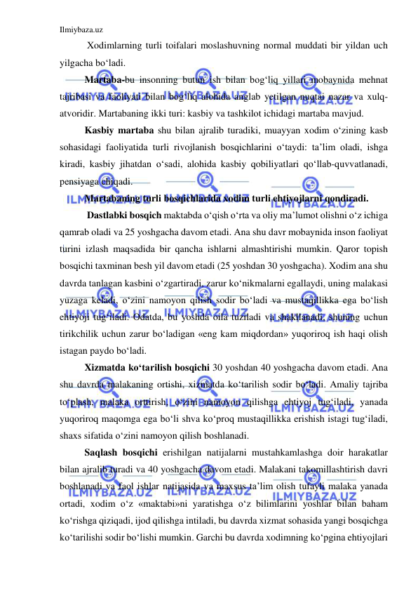 Ilmiybaza.uz 
 
 
 Xodimlarning turli toifalari moslashuvning normal muddati bir yildan uch 
yilgacha bo‘ladi.  
 
Martaba-bu insonning butun ish bilan bog‘liq yillari mobaynida mehnat 
tajribasi va faoliyati bilan bog‘liq alohida anglab yetilgan nuqtai nazar va xulq-
atvoridir. Martabaning ikki turi: kasbiy va tashkilot ichidagi martaba mavjud.  
 
Kasbiy martaba shu bilan ajralib turadiki, muayyan xodim o‘zining kasb 
sohasidagi faoliyatida turli rivojlanish bosqichlarini o‘taydi: ta’lim oladi, ishga 
kiradi, kasbiy jihatdan o‘sadi, alohida kasbiy qobiliyatlari qo‘llab-quvvatlanadi, 
pensiyaga chiqadi. 
 
Martabaning turli bosqichlarida xodim turli ehtiyojlarni qondiradi. 
 
 Dastlabki bosqich maktabda o‘qish o‘rta va oliy ma’lumot olishni o‘z ichiga 
qamrab oladi va 25 yoshgacha davom etadi. Ana shu davr mobaynida inson faoliyat 
turini izlash maqsadida bir qancha ishlarni almashtirishi mumkin. Qaror topish 
bosqichi taxminan besh yil davom etadi (25 yoshdan 30 yoshgacha). Xodim ana shu 
davrda tanlagan kasbini o‘zgartiradi, zarur ko‘nikmalarni egallaydi, uning malakasi 
yuzaga keladi, o‘zini namoyon qilish sodir bo‘ladi va mustaqillikka ega bo‘lish 
ehtiyoji tug‘iladi. Odatda, bu yoshda oila tuziladi va shakllanadi, shuning uchun 
tirikchilik uchun zarur bo‘ladigan «eng kam miqdordan» yuqoriroq ish haqi olish 
istagan paydo bo‘ladi.  
 
Xizmatda ko‘tarilish bosqichi 30 yoshdan 40 yoshgacha davom etadi. Ana 
shu davrda malakaning ortishi, xizmatda ko‘tarilish sodir bo‘ladi. Amaliy tajriba 
to‘plash, malaka orttirish, o‘zini namoyon qilishga ehtiyoj tug‘iladi, yanada 
yuqoriroq maqomga ega bo‘li shva ko‘proq mustaqillikka erishish istagi tug‘iladi, 
shaxs sifatida o‘zini namoyon qilish boshlanadi. 
 
Saqlash bosqichi erishilgan natijalarni mustahkamlashga doir harakatlar 
bilan ajralib turadi va 40 yoshgacha davom etadi. Malakani takomillashtirish davri 
boshlanadi va faol ishlar natijasida va maxsus ta’lim olish tufayli malaka yanada 
ortadi, xodim o‘z «maktabi»ni yaratishga o‘z bilimlarini yoshlar bilan baham 
ko‘rishga qiziqadi, ijod qilishga intiladi, bu davrda xizmat sohasida yangi bosqichga 
ko‘tarilishi sodir bo‘lishi mumkin. Garchi bu davrda xodimning ko‘pgina ehtiyojlari 
