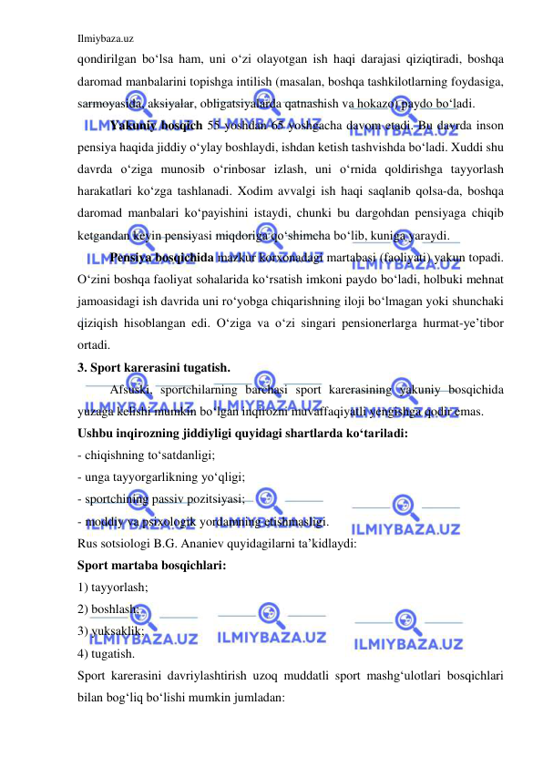 Ilmiybaza.uz 
 
qondirilgan bo‘lsa ham, uni o‘zi olayotgan ish haqi darajasi qiziqtiradi, boshqa 
daromad manbalarini topishga intilish (masalan, boshqa tashkilotlarning foydasiga, 
sarmoyasida, aksiyalar, obligatsiyalarda qatnashish va hokazo) paydo bo‘ladi.  
 
Yakuniy bosqich 55 yoshdan 65 yoshgacha davom etadi. Bu davrda inson 
pensiya haqida jiddiy o‘ylay boshlaydi, ishdan ketish tashvishda bo‘ladi. Xuddi shu 
davrda o‘ziga munosib o‘rinbosar izlash, uni o‘rnida qoldirishga tayyorlash 
harakatlari ko‘zga tashlanadi. Xodim avvalgi ish haqi saqlanib qolsa-da, boshqa 
daromad manbalari ko‘payishini istaydi, chunki bu dargohdan pensiyaga chiqib 
ketgandan keyin pensiyasi miqdoriga qo‘shimcha bo‘lib, kuniga yaraydi.  
 
Pensiya bosqichida mazkur korxonadagi martabasi (faoliyati) yakun topadi. 
O‘zini boshqa faoliyat sohalarida ko‘rsatish imkoni paydo bo‘ladi, holbuki mehnat 
jamoasidagi ish davrida uni ro‘yobga chiqarishning iloji bo‘lmagan yoki shunchaki 
qiziqish hisoblangan edi. O‘ziga va o‘zi singari pensionerlarga hurmat-ye’tibor 
ortadi. 
3. Sport karerasini tugatish. 
 
Afsuski, sportchilarning barchasi sport karerasining yakuniy bosqichida 
yuzaga kelishi mumkin bo‘lgan inqirozni muvaffaqiyatli yengishga qodir emas. 
Ushbu inqirozning jiddiyligi quyidagi shartlarda ko‘tariladi: 
- chiqishning to‘satdanligi; 
- unga tayyorgarlikning yo‘qligi; 
- sportchining passiv pozitsiyasi; 
- moddiy va psixologik yordamning etishmasligi. 
Rus sotsiologi B.G. Ananiev quyidagilarni ta’kidlaydi: 
Sport martaba bosqichlari: 
1) tayyorlash; 
2) boshlash; 
3) yuksaklik; 
4) tugatish. 
Sport karerasini davriylashtirish uzoq muddatli sport mashg‘ulotlari bosqichlari 
bilan bog‘liq bo‘lishi mumkin jumladan: 
