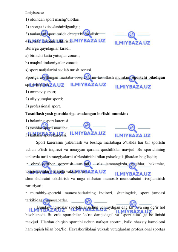 Ilmiybaza.uz 
 
1) oldindan sport mashg‘ulotlari;  
2) sportga ixtisoslashtirilganligi; 
3) tanlangan sport turida chuqur bilim olish; 
4) sportni takomillashtirish. 
Bularga quyidagilar kiradi: 
a) birinchi katta yutuqlar zonasi; 
b) maqbul imkoniyatlar zonasi; 
s) sport natijalarini saqlab turish zonasi. 
Sportga asoslangan martaba bosqichlarini tasniflash mumkin. Sportchi biladigan 
sport turlari: 
1) ommaviy sport; 
2) oliy yutuqlar sporti; 
3) professional sport. 
Tasniflash yosh guruhlariga asoslangan bo‘lishi mumkin: 
1) bolaning sport karerasi; 
2) yoshlar sporti martaba; 
3) kattalar sport karerasi. 
 
Sport karerasini yakunlash va boshqa martabaga o‘tishda har bir sportchi 
uchun o‘tish inqirozi va muayyan qarama-qarshiliklar mavjud. Bu sportchining 
tanlovda turli strategiyalarni o‘zlashtirishi bilan psixologik jihatdan bog‘liqdir; 
 • obro‘-ye’tibor qozonish zarurati - o‘z jamoangizda, raqiblar, hakamlar, 
tomoshabinlar o‘rtasida vakolat olish;  
shon-shuhratni tekshirish va unga nisbatan munosib munosabatni rivojlantirish 
zaruriyati;  
• murabbiy-sportchi munosabatlarining inqirozi, shuningdek, sport jamoasi 
tarkibidagi munosabatlar. 
 
 Bunday inqirozlar sportchilar uchun uchraydigan eng ko‘p va eng og‘ir hol 
hisoblanadi. Bu erda sportchilar "o‘rta darajadagi" va "sport elita" ga bo‘linishi 
mavjud. Ulardan chiqish sportchi uchun nafaqat sportni, balki shaxsiy kamolotni 
ham topish bilan bog‘liq. Havaskorlikdagi yuksak yutuqlardan professional sportga 
