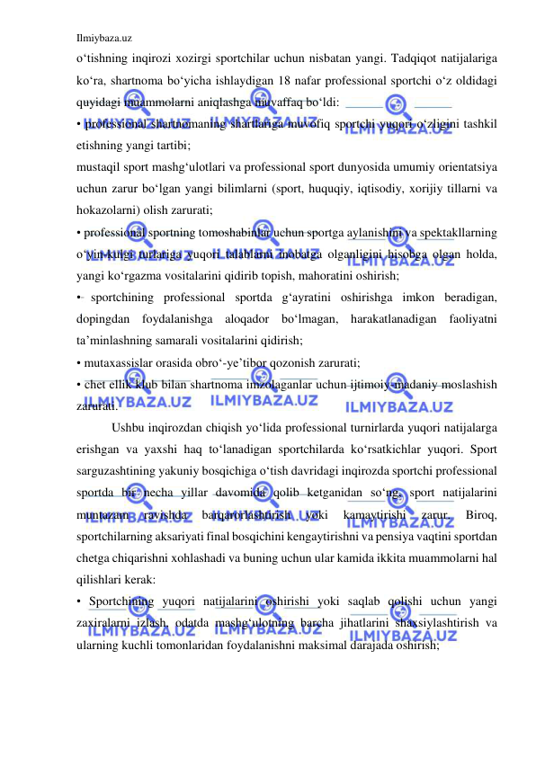 Ilmiybaza.uz 
 
o‘tishning inqirozi xozirgi sportchilar uchun nisbatan yangi. Tadqiqot natijalariga 
ko‘ra, shartnoma bo‘yicha ishlaydigan 18 nafar professional sportchi o‘z oldidagi 
quyidagi muammolarni aniqlashga muvaffaq bo‘ldi:  
• professional shartnomaning shartlariga muvofiq sportchi yuqori o‘zligini tashkil 
etishning yangi tartibi;  
mustaqil sport mashg‘ulotlari va professional sport dunyosida umumiy orientatsiya 
uchun zarur bo‘lgan yangi bilimlarni (sport, huquqiy, iqtisodiy, xorijiy tillarni va 
hokazolarni) olish zarurati;  
• professional sportning tomoshabinlar uchun sportga aylanishini va spektakllarning 
o‘yin-kulgi turlariga yuqori talablarni inobatga olganligini hisobga olgan holda, 
yangi ko‘rgazma vositalarini qidirib topish, mahoratini oshirish;  
• sportchining professional sportda g‘ayratini oshirishga imkon beradigan, 
dopingdan foydalanishga aloqador bo‘lmagan, harakatlanadigan faoliyatni 
ta’minlashning samarali vositalarini qidirish;  
• mutaxassislar orasida obro‘-ye’tibor qozonish zarurati;  
• chet ellik klub bilan shartnoma imzolaganlar uchun ijtimoiy-madaniy moslashish 
zarurati. 
 
 Ushbu inqirozdan chiqish yo‘lida professional turnirlarda yuqori natijalarga 
erishgan va yaxshi haq to‘lanadigan sportchilarda ko‘rsatkichlar yuqori. Sport 
sarguzashtining yakuniy bosqichiga o‘tish davridagi inqirozda sportchi professional 
sportda bir necha yillar davomida qolib ketganidan so‘ng, sport natijalarini 
muntazam 
ravishda 
barqarorlashtirish 
yoki 
kamaytirishi 
zarur. 
Biroq, 
sportchilarning aksariyati final bosqichini kengaytirishni va pensiya vaqtini sportdan 
chetga chiqarishni xohlashadi va buning uchun ular kamida ikkita muammolarni hal 
qilishlari kerak:  
• Sportchining yuqori natijalarini oshirishi yoki saqlab qolishi uchun yangi 
zaxiralarni izlash, odatda mashg‘ulotning barcha jihatlarini shaxsiylashtirish va 
ularning kuchli tomonlaridan foydalanishni maksimal darajada oshirish;  
