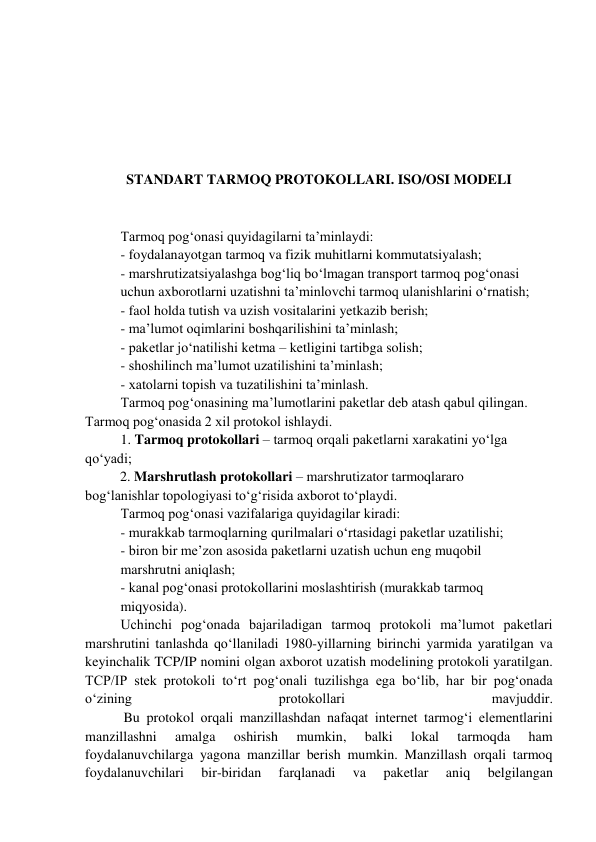  
 
 
 
STANDART TARMOQ PROTOKOLLARI. ISO/OSI MODELI 
 
Tarmoq pog‘onasi quyidagilarni ta’minlaydi: 
- foydalanayotgan tarmoq va fizik muhitlarni kommutatsiyalash; 
- marshrutizatsiyalashga bog‘liq bo‘lmagan transport tarmoq pog‘onasi 
uchun axborotlarni uzatishni ta’minlovchi tarmoq ulanishlarini o‘rnatish;  
- faol holda tutish va uzish vositalarini yetkazib berish; 
- ma’lumot oqimlarini boshqarilishini ta’minlash; 
- paketlar jo‘natilishi ketma – ketligini tartibga solish; 
- shoshilinch ma’lumot uzatilishini ta’minlash; 
- xatolarni topish va tuzatilishini ta’minlash.  
Tarmoq pog‘onasining ma’lumotlarini paketlar deb atash qabul qilingan. 
Tarmoq pog‘onasida 2 xil protokol ishlaydi.  
1. Tarmoq protokollari – tarmoq orqali paketlarni xarakatini yo‘lga 
qo‘yadi; 
          2. Marshrutlash protokollari – marshrutizator tarmoqlararo 
bog‘lanishlar topologiyasi to‘g‘risida axborot to‘playdi.  
Tarmoq pog‘onasi vazifalariga quyidagilar kiradi: 
- murakkab tarmoqlarning qurilmalari o‘rtasidagi paketlar uzatilishi; 
- biron bir me’zon asosida paketlarni uzatish uchun eng muqobil 
marshrutni aniqlash; 
- kanal pog‘onasi protokollarini moslashtirish (murakkab tarmoq 
miqyosida).  
Uchinchi pog‘onada bajariladigan tarmoq protokoli ma’lumot paketlari 
marshrutini tanlashda qo‘llaniladi 1980-yillarning birinchi yarmida yaratilgan va 
keyinchalik TCP/IP nomini olgan axborot uzatish modelining protokoli yaratilgan. 
TCP/IP stek protokoli to‘rt pog‘onali tuzilishga ega bo‘lib, har bir pog‘onada 
o‘zining 
protokollari 
mavjuddir.  
           Bu protokol orqali manzillashdan nafaqat internet tarmog‘i elementlarini 
manzillashni 
amalga 
oshirish 
mumkin, 
balki 
lokal 
tarmoqda 
ham 
foydalanuvchilarga yagona manzillar berish mumkin. Manzillash orqali tarmoq 
foydalanuvchilari 
bir-biridan 
farqlanadi 
va 
paketlar 
aniq 
belgilangan 
