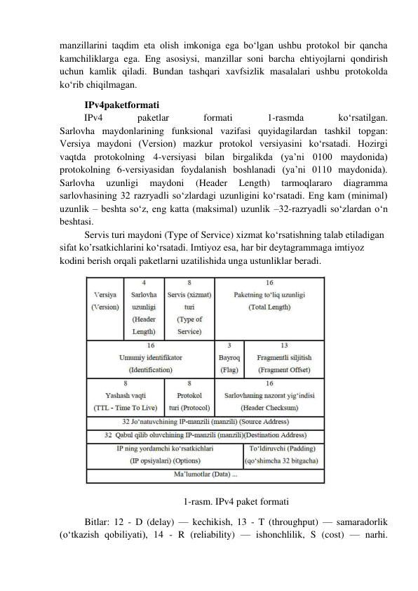 manzillarini taqdim eta olish imkoniga ega bo‘lgan ushbu protokol bir qancha 
kamchiliklarga ega. Eng asosiysi, manzillar soni barcha ehtiyojlarni qondirish 
uchun kamlik qiladi. Bundan tashqari xavfsizlik masalalari ushbu protokolda 
ko‘rib chiqilmagan.  
IPv4paketformati 
          IPv4 
paketlar 
formati 
1-rasmda 
ko‘rsatilgan. 
Sarlovha maydonlarining funksional vazifasi quyidagilardan tashkil topgan: 
Versiya maydoni (Version) mazkur protokol versiyasini ko‘rsatadi. Hozirgi 
vaqtda protokolning 4-versiyasi bilan birgalikda (ya’ni 0100 maydonida) 
protokolning 6-versiyasidan foydalanish boshlanadi (ya’ni 0110 maydonida). 
Sarlovha 
uzunligi 
maydoni 
(Header 
Length) 
tarmoqlararo 
diagramma 
sarlovhasining 32 razryadli so‘zlardagi uzunligini ko‘rsatadi. Eng kam (minimal) 
uzunlik – beshta so‘z, eng katta (maksimal) uzunlik –32-razryadli so‘zlardan o‘n 
beshtasi.  
Servis turi maydoni (Type of Service) xizmat ko‘rsatishning talab etiladigan 
sifat ko’rsatkichlarini ko‘rsatadi. Imtiyoz esa, har bir deytagrammaga imtiyoz 
kodini berish orqali paketlarni uzatilishida unga ustunliklar beradi.  
 
1-rasm. IPv4 paket formati 
Bitlar: 12 - D (delay) — kechikish, 13 - T (throughput) — samaradorlik 
(o‘tkazish qobiliyati), 14 - R (reliability) — ishonchlilik, S (cost) — narhi. 
