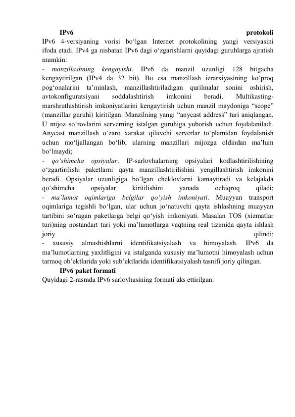 IPv6 
protokoli 
IPv6 4-versiyaning vorisi bo‘lgan Internet protokolining yangi versiyasini 
ifoda etadi. IPv4 ga nisbatan IPv6 dagi o‘zgarishlarni quyidagi guruhlarga ajratish 
mumkin: 
- 
manzillashning 
kengayishi. 
IPv6 
da 
manzil 
uzunligi 
128 
bitgacha 
kengaytirilgan (IPv4 da 32 bit). Bu esa manzillash ierarxiyasining ko‘proq 
pog‘onalarini ta’minlash, manzillashtiriladigan qurilmalar sonini oshirish, 
avtokonfiguratsiyani 
soddalashtirish 
imkonini 
beradi. 
Multikasting-
marshrutlashtirish imkoniyatlarini kengaytirish uchun manzil maydoniga “scope” 
(manzillar guruhi) kiritilgan. Manzilning yangi “anycast address” turi aniqlangan. 
U mijoz so‘rovlarini serverning istalgan guruhiga yuborish uchun foydalaniladi. 
Anycast manzillash o‘zaro xarakat qiluvchi serverlar to‘plamidan foydalanish 
uchun mo‘ljallangan bo‘lib, ularning manzillari mijozga oldindan ma’lum 
bo‘lmaydi; 
- qo‘shimcha opsiyalar. IP-sarlovhalarning opsiyalari kodlashtirilishining 
o‘zgartirilishi paketlarni qayta manzillashtirilishini yengillashtirish imkonini 
beradi. Opsiyalar uzunligiga bo‘lgan cheklovlarni kamaytiradi va kelajakda 
qo‘shimcha 
opsiyalar 
kiritilishini 
yanada 
ochiqroq 
qiladi; 
- ma’lumot oqimlariga belgilar qo‘yish imkoniyati. Muayyan transport 
oqimlariga tegishli bo‘lgan, ular uchun jo‘natuvchi qayta ishlashning muayyan 
tartibini so‘ragan paketlarga belgi qo‘yish imkoniyati. Masalan TOS (xizmatlar 
turi)ning nostandart turi yoki ma’lumotlarga vaqtning real tizimida qayta ishlash 
joriy 
qilindi; 
- 
xususiy 
almashishlarni 
identifikatsiyalash 
va 
himoyalash. 
IPv6 
da 
ma’lumotlarning yaxlitligini va istalganda xususiy ma’lumotni himoyalash uchun 
tarmoq ob’ektlarida yoki sub’ektlarida identifikatsiyalash tasnifi joriy qilingan.  
IPv6 paket formati 
Quyidagi 2-rasmda IPv6 sarlovhasining formati aks ettirilgan.  
 
 
 
