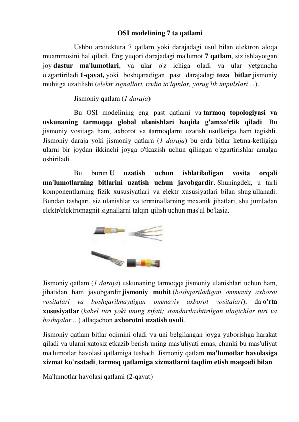 OSI modelining 7 ta qatlami 
 
Ushbu arxitektura 7 qatlam yoki darajadagi usul bilan elektron aloqa 
muammosini hal qiladi. Eng yuqori darajadagi ma'lumot 7 qatlam, siz ishlayotgan 
joy dastur ma'lumotlari, va ular o'z ichiga oladi va ular yetguncha 
o'zgartiriladi 1-qavat, yoki boshqaradigan past darajadagi toza bitlar jismoniy 
muhitga uzatilishi (elektr signallari, radio to'lqinlar, yorug'lik impulslari ...).  
 
Jismoniy qatlam (1 daraja) 
 
Bu OSI modelining eng past qatlami va tarmoq topologiyasi va 
uskunaning tarmoqqa global ulanishlari haqida g'amxo'rlik qiladi. Bu 
jismoniy vositaga ham, axborot va tarmoqlarni uzatish usullariga ham tegishli. 
Jismoniy daraja yoki jismoniy qatlam (1 daraja) bu erda bitlar ketma-ketligiga 
ularni bir joydan ikkinchi joyga o'tkazish uchun qilingan o'zgartirishlar amalga 
oshiriladi. 
 
Bu 
burun U 
uzatish 
uchun 
ishlatiladigan 
vosita 
orqali 
ma'lumotlarning bitlarini uzatish uchun javobgardir. Shuningdek, u turli 
komponentlarning fizik xususiyatlari va elektr xususiyatlari bilan shug'ullanadi. 
Bundan tashqari, siz ulanishlar va terminallarning mexanik jihatlari, shu jumladan 
elektr/elektromagnit signallarni talqin qilish uchun mas'ul bo'lasiz. 
 
Jismoniy qatlam (1 daraja) uskunaning tarmoqqa jismoniy ulanishlari uchun ham, 
jihatidan ham javobgardir jismoniy muhit (boshqariladigan ommaviy axborot 
vositalari 
va 
boshqarilmaydigan 
ommaviy 
axborot 
vositalari), 
da o'rta 
xususiyatlar (kabel turi yoki uning sifati; standartlashtirilgan ulagichlar turi va 
boshqalar ...) allaqachon axborotni uzatish usuli. 
Jismoniy qatlam bitlar oqimini oladi va uni belgilangan joyga yuborishga harakat 
qiladi va ularni xatosiz etkazib berish uning mas'uliyati emas, chunki bu mas'uliyat 
ma'lumotlar havolasi qatlamiga tushadi. Jismoniy qatlam ma'lumotlar havolasiga 
xizmat ko'rsatadi, tarmoq qatlamiga xizmatlarni taqdim etish maqsadi bilan. 
Ma'lumotlar havolasi qatlami (2-qavat) 
