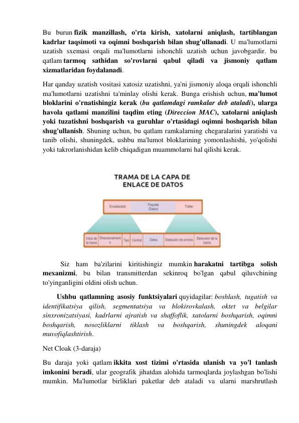 Bu burun fizik manzillash, o'rta kirish, xatolarni aniqlash, tartiblangan 
kadrlar taqsimoti va oqimni boshqarish bilan shug'ullanadi. U ma'lumotlarni 
uzatish sxemasi orqali ma'lumotlarni ishonchli uzatish uchun javobgardir. bu 
qatlam tarmoq sathidan so'rovlarni qabul qiladi va jismoniy qatlam 
xizmatlaridan foydalanadi. 
Har qanday uzatish vositasi xatosiz uzatishni, ya'ni jismoniy aloqa orqali ishonchli 
ma'lumotlarni uzatishni ta'minlay olishi kerak. Bunga erishish uchun, ma'lumot 
bloklarini o'rnatishingiz kerak (bu qatlamdagi ramkalar deb ataladi), ularga 
havola qatlami manzilini taqdim eting (Direccion MAC), xatolarni aniqlash 
yoki tuzatishni boshqarish va guruhlar o'rtasidagi oqimni boshqarish bilan 
shug'ullanish. Shuning uchun, bu qatlam ramkalarning chegaralarini yaratishi va 
tanib olishi, shuningdek, ushbu ma'lumot bloklarining yomonlashishi, yo'qolishi 
yoki takrorlanishidan kelib chiqadigan muammolarni hal qilishi kerak. 
 
 
 
 
 
 
 
 
Siz ham ba'zilarini kiritishingiz mumkin harakatni tartibga solish 
mexanizmi, bu bilan transmitterdan sekinroq bo'lgan qabul qiluvchining 
to'yinganligini oldini olish uchun. 
        Ushbu qatlamning asosiy funktsiyalari quyidagilar: boshlash, tugatish va 
identifikatsiya qilish, segmentatsiya va blokirovkalash, oktet va belgilar 
sinxronizatsiyasi, kadrlarni ajratish va shaffoflik, xatolarni boshqarish, oqimni 
boshqarish, 
nosozliklarni 
tiklash 
va 
boshqarish, 
shuningdek 
aloqani 
muvofiqlashtirish. 
Net Cloak (3-daraja) 
Bu daraja yoki qatlam ikkita xost tizimi o'rtasida ulanish va yo'l tanlash 
imkonini beradi, ular geografik jihatdan alohida tarmoqlarda joylashgan bo'lishi 
mumkin. Ma'lumotlar birliklari paketlar deb ataladi va ularni marshrutlash 
