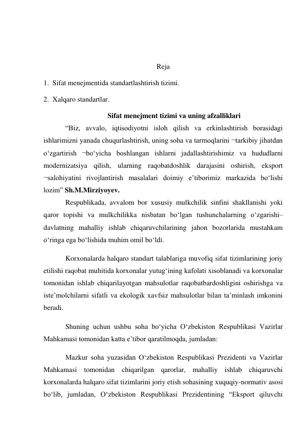  
 
Reja 
1.  Sifat menejmentida standartlashtirish tizimi. 
2.  Xalqaro standartlar. 
Sifat menejment tizimi va uning afzalliklari 
“Biz, avvalo, iqtisodiyotni isloh qilish va erkinlashtirish borasidagi 
ishlarimizni yanada chuqurlashtirish, uning soha va tarmoqlarini ¬tarkibiy jihatdan 
o‘zgartirish ¬bo‘yicha boshlangan ishlarni jadallashtirishimiz va hududlarni 
modernizatsiya qilish, ularning raqobatdoshlik darajasini oshirish, eksport 
¬salohiyatini rivojlantirish masalalari doimiy e’tiborimiz markazida bo‘lishi 
lozim” Sh.M.Mirziyoyev. 
Respublikada, avvalom bor xususiy mulkchilik sinfini shakllanishi yoki 
qaror topishi va mulkchilikka nisbatan bo‘lgan tushunchalarning o‘zgarishi–
davlatning mahalliy ishlab chiqaruvchilarining jahon bozorlarida mustahkam 
o‘ringa ega bo‘lishida muhim omil bo‘ldi. 
Korxonalarda halqaro standart talablariga muvofiq sifat tizimlarining joriy 
etilishi raqobat muhitida korxonalar yutug‘ining kafolati xisoblanadi va korxonalar 
tomonidan ishlab chiqarilayotgan mahsulotlar raqobatbardoshligini oshirishga va 
iste’molchilarni sifatli va ekologik xavfsiz mahsulotlar bilan ta’minlash imkonini 
beradi. 
Shuning uchun ushbu soha bo‘yicha O‘zbekiston Respublikasi Vazirlar 
Mahkamasi tomonidan katta e’tibor qaratilmoqda, jumladan: 
Mazkur soha yuzasidan O‘zbekiston Respublikasi Prezidenti va Vazirlar 
Mahkamasi tomonidan chiqarilgan qarorlar, mahalliy ishlab chiqaruvchi 
korxonalarda halqaro sifat tizimlarini joriy etish sohasining xuquqiy-normativ asosi 
bo‘lib, jumladan, O‘zbekiston Respublikasi Prezidentining “Eksport qiluvchi 
