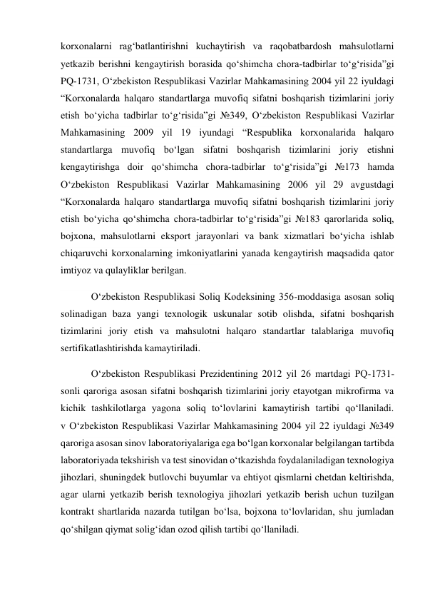 korxonalarni rag‘batlantirishni kuchaytirish va raqobatbardosh mahsulotlarni 
yetkazib berishni kengaytirish borasida qo‘shimcha chora-tadbirlar to‘g‘risida”gi 
PQ-1731, O‘zbekiston Respublikasi Vazirlar Mahkamasining 2004 yil 22 iyuldagi 
“Korxonalarda halqaro standartlarga muvofiq sifatni boshqarish tizimlarini joriy 
etish bo‘yicha tadbirlar to‘g‘risida”gi №349, O‘zbekiston Respublikasi Vazirlar 
Mahkamasining 2009 yil 19 iyundagi “Respublika korxonalarida halqaro 
standartlarga muvofiq bo‘lgan sifatni boshqarish tizimlarini joriy etishni 
kengaytirishga doir qo‘shimcha chora-tadbirlar to‘g‘risida”gi №173 hamda 
O‘zbekiston Respublikasi Vazirlar Mahkamasining 2006 yil 29 avgustdagi 
“Korxonalarda halqaro standartlarga muvofiq sifatni boshqarish tizimlarini joriy 
etish bo‘yicha qo‘shimcha chora-tadbirlar to‘g‘risida”gi №183 qarorlarida soliq, 
bojxona, mahsulotlarni eksport jarayonlari va bank xizmatlari bo‘yicha ishlab 
chiqaruvchi korxonalarning imkoniyatlarini yanada kengaytirish maqsadida qator 
imtiyoz va qulayliklar berilgan. 
O‘zbekiston Respublikasi Soliq Kodeksining 356-moddasiga asosan soliq 
solinadigan baza yangi texnologik uskunalar sotib olishda, sifatni boshqarish 
tizimlarini joriy etish va mahsulotni halqaro standartlar talablariga muvofiq 
sertifikatlashtirishda kamaytiriladi. 
O‘zbekiston Respublikasi Prezidentining 2012 yil 26 martdagi PQ-1731-
sonli qaroriga asosan sifatni boshqarish tizimlarini joriy etayotgan mikrofirma va 
kichik tashkilotlarga yagona soliq to‘lovlarini kamaytirish tartibi qo‘llaniladi. 
v O‘zbekiston Respublikasi Vazirlar Mahkamasining 2004 yil 22 iyuldagi №349 
qaroriga asosan sinov laboratoriyalariga ega bo‘lgan korxonalar belgilangan tartibda 
laboratoriyada tekshirish va test sinovidan o‘tkazishda foydalaniladigan texnologiya 
jihozlari, shuningdek butlovchi buyumlar va ehtiyot qismlarni chetdan keltirishda, 
agar ularni yetkazib berish texnologiya jihozlari yetkazib berish uchun tuzilgan 
kontrakt shartlarida nazarda tutilgan bo‘lsa, bojxona to‘lovlaridan, shu jumladan 
qo‘shilgan qiymat solig‘idan ozod qilish tartibi qo‘llaniladi. 
