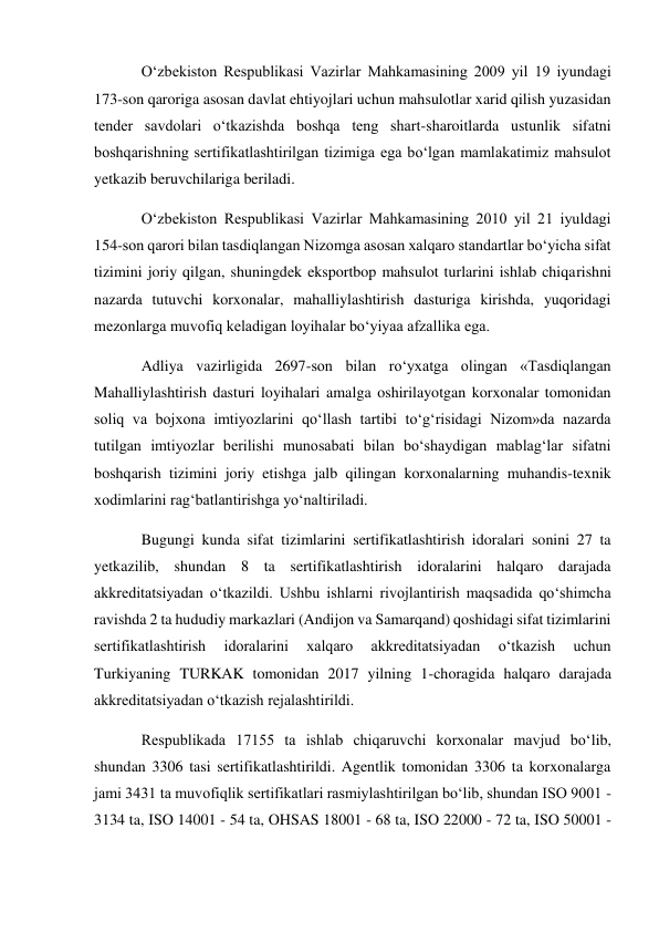 O‘zbekiston Respublikasi Vazirlar Mahkamasining 2009 yil 19 iyundagi 
173-son qaroriga asosan davlat ehtiyojlari uchun mahsulotlar xarid qilish yuzasidan 
tender savdolari o‘tkazishda boshqa teng shart-sharoitlarda ustunlik sifatni 
boshqarishning sertifikatlashtirilgan tizimiga ega bo‘lgan mamlakatimiz mahsulot 
yetkazib beruvchilariga beriladi. 
O‘zbekiston Respublikasi Vazirlar Mahkamasining 2010 yil 21 iyuldagi 
154-son qarori bilan tasdiqlangan Nizomga asosan xalqaro standartlar bo‘yicha sifat 
tizimini joriy qilgan, shuningdek eksportbop mahsulot turlarini ishlab chiqarishni 
nazarda tutuvchi korxonalar, mahalliylashtirish dasturiga kirishda, yuqoridagi 
mezonlarga muvofiq keladigan loyihalar bo‘yiyaa afzallika ega. 
Adliya vazirligida 2697-son bilan ro‘yxatga olingan «Tasdiqlangan 
Mahalliylashtirish dasturi loyihalari amalga oshirilayotgan korxonalar tomonidan 
soliq va bojxona imtiyozlarini qo‘llash tartibi to‘g‘risidagi Nizom»da nazarda 
tutilgan imtiyozlar berilishi munosabati bilan bo‘shaydigan mablag‘lar sifatni 
boshqarish tizimini joriy etishga jalb qilingan korxonalarning muhandis-texnik 
xodimlarini rag‘batlantirishga yo‘naltiriladi. 
Bugungi kunda sifat tizimlarini sertifikatlashtirish idoralari sonini 27 ta 
yetkazilib, shundan 8 ta sertifikatlashtirish idoralarini halqaro darajada 
akkreditatsiyadan o‘tkazildi. Ushbu ishlarni rivojlantirish maqsadida qo‘shimcha 
ravishda 2 ta hududiy markazlari (Andijon va Samarqand) qoshidagi sifat tizimlarini 
sertifikatlashtirish 
idoralarini 
xalqaro 
akkreditatsiyadan 
o‘tkazish 
uchun 
Turkiyaning TURKAK tomonidan 2017 yilning 1-choragida halqaro darajada 
akkreditatsiyadan o‘tkazish rejalashtirildi. 
Respublikada 17155 ta ishlab chiqaruvchi korxonalar mavjud bo‘lib, 
shundan 3306 tasi sertifikatlashtirildi. Agentlik tomonidan 3306 ta korxonalarga 
jami 3431 ta muvofiqlik sertifikatlari rasmiylashtirilgan bo‘lib, shundan ISO 9001 - 
3134 ta, ISO 14001 - 54 ta, OHSAS 18001 - 68 ta, ISO 22000 - 72 ta, ISO 50001 - 
