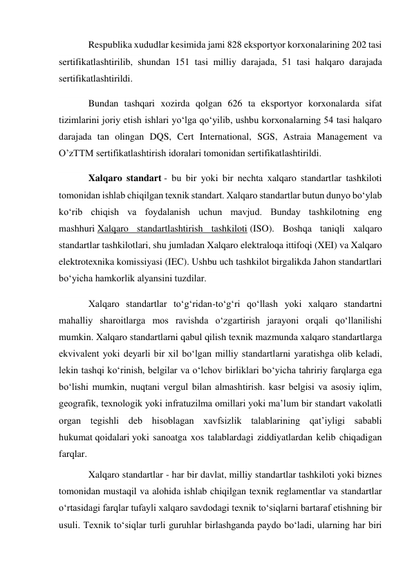 Respublika xududlar kesimida jami 828 eksportyor korxonalarining 202 tasi 
sertifikatlashtirilib, shundan 151 tasi milliy darajada, 51 tasi halqaro darajada 
sertifikatlashtirildi. 
Bundan tashqari xozirda qolgan 626 ta eksportyor korxonalarda sifat 
tizimlarini joriy etish ishlari yo‘lga qo‘yilib, ushbu korxonalarning 54 tasi halqaro 
darajada tan olingan DQS, Cert International, SGS, Astraia Management va 
O’zTTM sertifikatlashtirish idoralari tomonidan sertifikatlashtirildi. 
Xalqaro standart - bu bir yoki bir nechta xalqaro standartlar tashkiloti 
tomonidan ishlab chiqilgan texnik standart. Xalqaro standartlar butun dunyo boʻylab 
koʻrib chiqish va foydalanish uchun mavjud. Bunday tashkilotning eng 
mashhuri Xalqaro standartlashtirish tashkiloti (ISO). Boshqa taniqli xalqaro 
standartlar tashkilotlari, shu jumladan Xalqaro elektraloqa ittifoqi (XEI) va Xalqaro 
elektrotexnika komissiyasi (IEC). Ushbu uch tashkilot birgalikda Jahon standartlari 
boʻyicha hamkorlik alyansini tuzdilar. 
Xalqaro standartlar toʻgʻridan-toʻgʻri qoʻllash yoki xalqaro standartni 
mahalliy sharoitlarga mos ravishda oʻzgartirish jarayoni orqali qoʻllanilishi 
mumkin. Xalqaro standartlarni qabul qilish texnik mazmunda xalqaro standartlarga 
ekvivalent yoki deyarli bir xil boʻlgan milliy standartlarni yaratishga olib keladi, 
lekin tashqi koʻrinish, belgilar va oʻlchov birliklari boʻyicha tahririy farqlarga ega 
boʻlishi mumkin, nuqtani vergul bilan almashtirish. kasr belgisi va asosiy iqlim, 
geografik, texnologik yoki infratuzilma omillari yoki maʼlum bir standart vakolatli 
organ tegishli deb hisoblagan xavfsizlik talablarining qatʼiyligi sababli 
hukumat qoidalari yoki sanoatga xos talablardagi ziddiyatlardan kelib chiqadigan 
farqlar. 
Xalqaro standartlar - har bir davlat, milliy standartlar tashkiloti yoki biznes 
tomonidan mustaqil va alohida ishlab chiqilgan texnik reglamentlar va standartlar 
oʻrtasidagi farqlar tufayli xalqaro savdodagi texnik toʻsiqlarni bartaraf etishning bir 
usuli. Texnik toʻsiqlar turli guruhlar birlashganda paydo boʻladi, ularning har biri 
