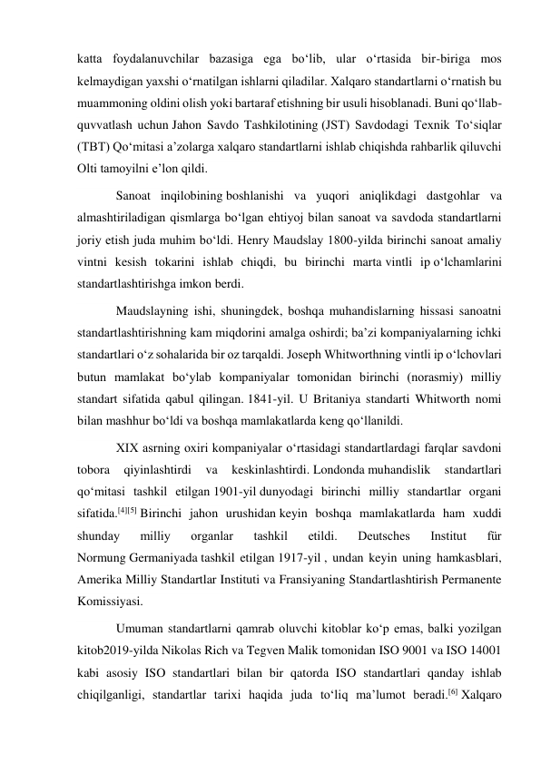 katta foydalanuvchilar bazasiga ega boʻlib, ular oʻrtasida bir-biriga mos 
kelmaydigan yaxshi oʻrnatilgan ishlarni qiladilar. Xalqaro standartlarni oʻrnatish bu 
muammoning oldini olish yoki bartaraf etishning bir usuli hisoblanadi. Buni qoʻllab-
quvvatlash uchun Jahon Savdo Tashkilotining (JST) Savdodagi Texnik Toʻsiqlar 
(TBT) Qoʻmitasi aʼzolarga xalqaro standartlarni ishlab chiqishda rahbarlik qiluvchi 
Olti tamoyilni eʼlon qildi.  
Sanoat inqilobining boshlanishi va yuqori aniqlikdagi dastgohlar va 
almashtiriladigan qismlarga boʻlgan ehtiyoj bilan sanoat va savdoda standartlarni 
joriy etish juda muhim boʻldi. Henry Maudslay 1800-yilda birinchi sanoat amaliy 
vintni kesish tokarini ishlab chiqdi, bu birinchi marta vintli ip oʻlchamlarini 
standartlashtirishga imkon berdi.  
Maudslayning ishi, shuningdek, boshqa muhandislarning hissasi sanoatni 
standartlashtirishning kam miqdorini amalga oshirdi; baʼzi kompaniyalarning ichki 
standartlari oʻz sohalarida bir oz tarqaldi. Joseph Whitworthning vintli ip oʻlchovlari 
butun mamlakat boʻylab kompaniyalar tomonidan birinchi (norasmiy) milliy 
standart sifatida qabul qilingan. 1841-yil. U Britaniya standarti Whitworth nomi 
bilan mashhur boʻldi va boshqa mamlakatlarda keng qoʻllanildi.  
XIX asrning oxiri kompaniyalar oʻrtasidagi standartlardagi farqlar savdoni 
tobora 
qiyinlashtirdi 
va 
keskinlashtirdi. Londonda muhandislik 
standartlari 
qoʻmitasi tashkil etilgan 1901-yil dunyodagi birinchi milliy standartlar organi 
sifatida.[4][5] Birinchi jahon urushidan keyin boshqa mamlakatlarda ham xuddi 
shunday 
milliy 
organlar 
tashkil 
etildi. 
Deutsches 
Institut 
für 
Normung Germaniyada tashkil etilgan 1917-yil , undan keyin uning hamkasblari, 
Amerika Milliy Standartlar Instituti va Fransiyaning Standartlashtirish Permanente 
Komissiyasi.  
Umuman standartlarni qamrab oluvchi kitoblar koʻp emas, balki yozilgan 
kitob2019-yilda Nikolas Rich va Tegven Malik tomonidan ISO 9001 va ISO 14001 
kabi asosiy ISO standartlari bilan bir qatorda ISO standartlari qanday ishlab 
chiqilganligi, standartlar tarixi haqida juda toʻliq maʼlumot beradi.[6] Xalqaro 
