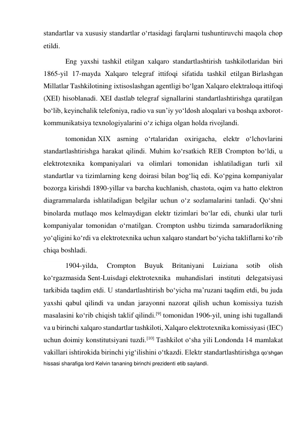 standartlar va xususiy standartlar oʻrtasidagi farqlarni tushuntiruvchi maqola chop 
etildi.  
Eng yaxshi tashkil etilgan xalqaro standartlashtirish tashkilotlaridan biri 
1865-yil 17-mayda Xalqaro telegraf ittifoqi sifatida tashkil etilgan Birlashgan 
Millatlar Tashkilotining ixtisoslashgan agentligi boʻlgan Xalqaro elektraloqa ittifoqi 
(XEI) hisoblanadi. XEI dastlab telegraf signallarini standartlashtirishga qaratilgan 
boʻlib, keyinchalik telefoniya, radio va sunʼiy yoʻldosh aloqalari va boshqa axborot-
kommunikatsiya texnologiyalarini oʻz ichiga olgan holda rivojlandi.  
tomonidan XIX asrning oʻrtalaridan oxirigacha, elektr oʻlchovlarini 
standartlashtirishga harakat qilindi. Muhim koʻrsatkich REB Crompton boʻldi, u 
elektrotexnika kompaniyalari va olimlari tomonidan ishlatiladigan turli xil 
standartlar va tizimlarning keng doirasi bilan bogʻliq edi. Koʻpgina kompaniyalar 
bozorga kirishdi 1890-yillar va barcha kuchlanish, chastota, oqim va hatto elektron 
diagrammalarda ishlatiladigan belgilar uchun oʻz sozlamalarini tanladi. Qoʻshni 
binolarda mutlaqo mos kelmaydigan elektr tizimlari boʻlar edi, chunki ular turli 
kompaniyalar tomonidan oʻrnatilgan. Crompton ushbu tizimda samaradorlikning 
yoʻqligini koʻrdi va elektrotexnika uchun xalqaro standart boʻyicha takliflarni koʻrib 
chiqa boshladi. 
1904-yilda, 
Crompton 
Buyuk 
Britaniyani 
Luiziana 
sotib 
olish 
koʻrgazmasida Sent-Luisdagi elektrotexnika muhandislari instituti delegatsiyasi 
tarkibida taqdim etdi. U standartlashtirish boʻyicha maʼruzani taqdim etdi, bu juda 
yaxshi qabul qilindi va undan jarayonni nazorat qilish uchun komissiya tuzish 
masalasini koʻrib chiqish taklif qilindi.[9] tomonidan 1906-yil, uning ishi tugallandi 
va u birinchi xalqaro standartlar tashkiloti, Xalqaro elektrotexnika komissiyasi (IEC) 
uchun doimiy konstitutsiyani tuzdi.[10] Tashkilot oʻsha yili Londonda 14 mamlakat 
vakillari ishtirokida birinchi yigʻilishini oʻtkazdi. Elektr standartlashtirishga qoʻshgan 
hissasi sharafiga lord Kelvin tananing birinchi prezidenti etib saylandi.  
 
 
