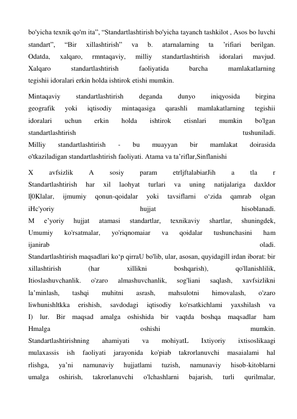 bo'yicha texnik qo'm ita”, “Standartlashtirish bo'yicha tayanch tashkilot , Asos bo luvchi 
standart”, 
“Bir 
xillashtirish” 
va 
b. 
atarnalarning 
ta 
’rifiari 
berilgan. 
Odatda, 
xalqaro, 
rmntaqaviy, 
milliy 
standartlashtirish 
idoralari 
mavjud. 
Xalqaro 
standartlashtirish 
faoliyatida 
barcha 
mamlakatlarning 
tegishii idoralari erkin holda ishtirok etishi mumkin. 
Mintaqaviy 
standartlashtirish 
deganda 
dunyo 
iniqyosida 
birgina 
geografik 
yoki 
iqtisodiy 
mintaqasiga 
qarashli 
mamlakatlarning 
tegishii 
idoralari 
uchun 
erkin 
holda 
ishtirok 
etisnlari 
mumkin 
bo'lgan 
standartlashtirish 
tushuniladi. 
Milliy 
standartlashtirish 
- 
bu 
muayyan 
bir 
mamlakat 
doirasida 
o'tkaziladigan standartlashtirish faoliyati. Atama va ta’riflar,Sinflanishi 
X 
avfsizlik 
A 
sosiy 
param 
etrljftalabiarJih 
a 
tla 
r 
Standartlashtirish 
har 
xil 
laohyat 
turlari 
va 
uning 
natijalariga 
daxldor 
l|0Klalar, 
ijmumiy 
qonun-qoidalar 
yoki 
tavsiflarni 
o‘zida 
qamrab 
olgan 
iHc'yoriy 
hujjat 
hisoblanadi. 
M 
e’yoriy 
hujjat 
atamasi 
standartlar, 
texnikaviy 
shartlar, 
shuningdek, 
Umumiy 
ko'rsatmalar, 
yo'riqnomaiar 
va 
qoidalar 
tushunchasini 
ham 
ijanirab 
oladi. 
Standartlashtirish maqsadlari ko‘p qirraU bo'lib, ular, asosan, quyidagill irdan iborat: bir 
xillashtirish 
(har 
xillikni 
boshqarish), 
qo'llanishlilik, 
Itioslashuvchanlik. 
o'zaro 
almashuvchanlik, 
sog'liani 
saqlash, 
xavfsizlikni 
la’minlash, 
tashqi 
muhitni 
asrash, 
mahsulotni 
himovalash, 
o'zaro 
liwhunishltkka 
erishish, 
savdodagi 
iqtisodiy 
ko'rsatkichlami 
yaxshilash 
va 
I) lur. Bir maqsad amalga oshishida bir vaqtda boshqa maqsadlar ham 
Hmalga 
oshishi 
mumkin. 
Standartlashtirishning 
ahamiyati 
va 
mohiyatL 
Ixtiyoriy 
ixtisoslikaagi 
mulaxassis 
ish 
faoliyati 
jarayonida 
ko'piab 
takrorlanuvchi 
masaialami 
hal 
rlishga, 
ya’ni 
namunaviy 
hujjatlami 
tuzish, 
namunaviy 
hisob-kitoblarni 
umalga 
oshirish, 
takrorlanuvchi 
o'lchashlarni 
bajarish, 
turli 
qurilmalar, 
