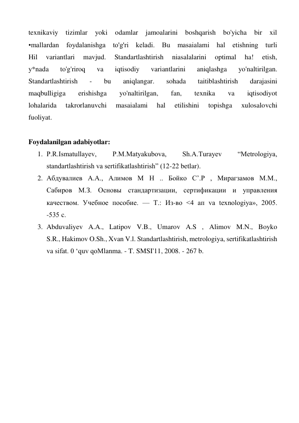 texnikaviy 
tizimlar 
yoki 
odamlar 
jamoalarini 
boshqarish bo'yicha 
bir 
xil 
•mallardan foydalanishga to'g'ri keladi. Bu masaialami hal etishning turli 
Hil 
variantlari 
mavjud. 
Standartlashtirish 
niasalalarini 
optimal 
ha! 
etish, 
y*nada 
to'g'riroq 
va 
iqtisodiy 
variantlarini 
aniqlashga 
yo'naltirilgan. 
Standartlashtirish 
- 
bu 
aniqlangar. 
sohada 
taitiblashtirish 
darajasini 
maqbulligiga 
erishishga 
yo'naltirilgan, 
fan, 
texnika 
va 
iqtisodiyot 
lohalarida 
takrorlanuvchi 
masaialami 
hal 
etilishini 
topishga 
xulosalovchi 
fuoliyat. 
 
Foydalanilgan adabiyotlar: 
1. P.R.Ismatullayev, 
P.M.Matyakubova, 
Sh.A.Turayev 
“Metrologiya, 
standartlashtirish va sertifikatlashtirish” (12-22 betlar). 
2. Абдувалиев А.А., Алимов М Н .. Бойко С’.Р , Мирагзамов М.М., 
Сабиров М.З. Основы стандартизации, сертификации и управления 
качеством. Учебное пособие. — Т.: Из-во <4 ап va texnologiya», 2005. 
-535 с. 
3. Abduvaliyev A.A., Latipov V.B., Umarov A.S , Alimov M.N., Boyko 
S.R., Hakimov O.Sh., Xvan V.l. Standartlashtirish, metrologiya, sertifikatlashtirish 
va sifat. 0 ‘quv qoMlanma. - T. SMSI'11, 2008. - 267 b. 
