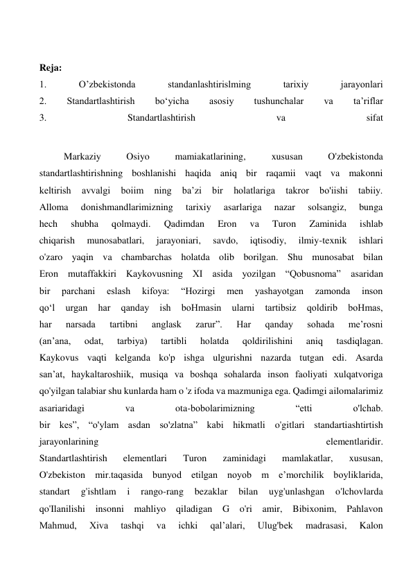  
Reja: 
1. 
O’zbekistonda 
standanlashtirislming 
tarixiy 
jarayonlari 
2. 
Standartlashtirish 
bo‘yicha 
asosiy 
tushunchalar 
va 
ta’riflar 
3. 
Standartlashtirish 
va 
sifat 
 
Markaziy 
Osiyo 
mamiakatlarining, 
xususan 
O'zbekistonda 
standartlashtirishning boshlanishi haqida aniq bir raqamii vaqt va makonni 
keltirish 
avvalgi 
boiim 
ning 
ba’zi 
bir 
holatlariga 
takror 
bo'iishi 
tabiiy. 
Alloma 
donishmandlarimizning 
tarixiy 
asarlariga 
nazar 
solsangiz, 
bunga 
hech 
shubha 
qolmaydi. 
Qadimdan 
Eron 
va 
Turon 
Zaminida 
ishlab 
chiqarish 
munosabatlari, 
jarayoniari, 
savdo, 
iqtisodiy, 
ilmiy-texnik 
ishlari 
o'zaro yaqin va chambarchas holatda olib borilgan. Shu munosabat bilan 
Eron mutaffakkiri Kaykovusning XI asida yozilgan “Qobusnoma” asaridan 
bir 
parchani 
eslash 
kifoya: 
“Hozirgi 
men 
yashayotgan 
zamonda 
inson 
qo‘l 
urgan 
har 
qanday 
ish 
boHmasin 
ularni 
tartibsiz 
qoldirib 
boHmas, 
har 
narsada 
tartibni 
anglask 
zarur”. 
Har 
qanday 
sohada 
me’rosni 
(an’ana, 
odat, 
tarbiya) 
tartibli 
holatda 
qoldirilishini 
aniq 
tasdiqlagan. 
Kaykovus vaqti kelganda ko'p ishga ulgurishni nazarda tutgan edi. Asarda 
san’at, haykaltaroshiik, musiqa va boshqa sohalarda inson faoliyati xulqatvoriga 
qo'yilgan talabiar shu kunlarda ham o 'z ifoda va mazmuniga ega. Qadimgi ailomalarimiz 
asariaridagi 
va 
ota-bobolarimizning 
“etti 
o'lchab. 
bir kes”, “o'ylam asdan so'zlatna” kabi hikmatli o'gitlari standartiashtirtish 
jarayonlarining 
elementlaridir. 
Standartlashtirish 
elementlari 
Turon 
zaminidagi 
mamlakatlar, 
xususan, 
O'zbekiston mir.taqasida bunyod etilgan noyob m e’morchilik boyliklarida, 
standart 
g'ishtlam 
i 
rango-rang 
bezaklar 
bilan 
uyg'unlashgan 
o'lchovlarda 
qo'Ilanilishi insonni mahliyo qiladigan G o'ri amir, Bibixonim, Pahlavon 
Mahmud, 
Xiva 
tashqi 
va 
ichki 
qal’alari, 
Ulug'bek 
madrasasi, 
Kalon 
