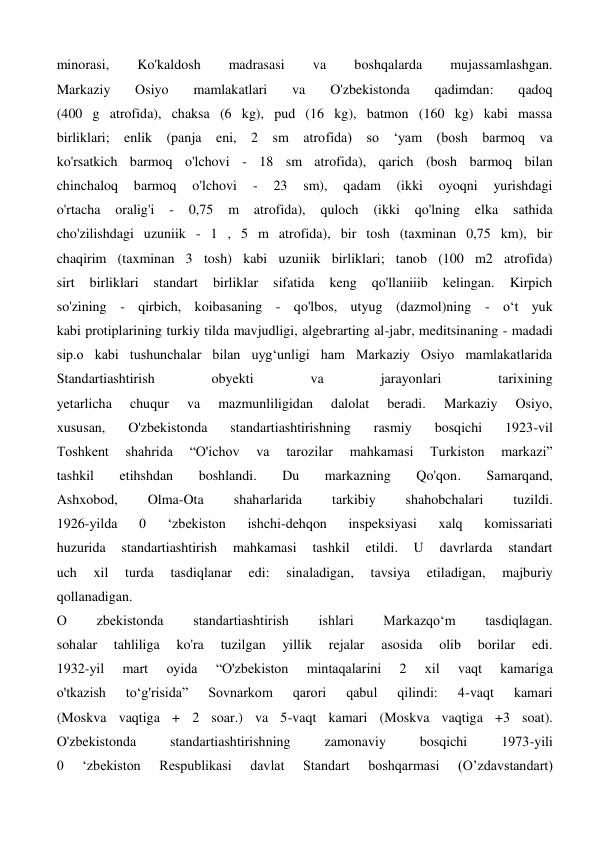 minorasi, 
Ko'kaldosh 
madrasasi 
va 
boshqalarda 
mujassamlashgan. 
Markaziy 
Osiyo 
mamlakatlari 
va 
O'zbekistonda 
qadimdan: 
qadoq 
(400 g atrofida), chaksa (6 kg), pud (16 kg), batmon (160 kg) kabi massa 
birliklari; enlik (panja eni, 2 sm atrofida) so ‘yam (bosh barmoq va 
ko'rsatkich barmoq o'lchovi - 18 sm atrofida), qarich (bosh barmoq bilan 
chinchaloq 
barmoq 
o'lchovi 
- 
23 
sm), 
qadam 
(ikki 
oyoqni 
yurishdagi 
o'rtacha 
oralig'i 
- 
0,75 
m 
atrofida), 
quloch 
(ikki 
qo'lning 
elka 
sathida 
cho'zilishdagi uzuniik - 1 , 5 m atrofida), bir tosh (taxminan 0,75 km), bir 
chaqirim (taxminan 3 tosh) kabi uzuniik birliklari; tanob (100 m2 atrofida) 
sirt 
birliklari 
standart 
birliklar 
sifatida 
keng 
qo'llaniiib 
kelingan. 
Kirpich 
so'zining - qirbich, koibasaning - qo'lbos, utyug (dazmol)ning - o‘t yuk 
kabi protiplarining turkiy tilda mavjudligi, algebrarting al-jabr, meditsinaning - madadi 
sip.o kabi tushunchalar bilan uyg‘unligi ham Markaziy Osiyo mamlakatlarida 
Standartiashtirish 
obyekti 
va 
jarayonlari 
tarixining 
yetarlicha 
chuqur 
va 
mazmunliligidan 
dalolat 
beradi. 
Markaziy 
Osiyo, 
xususan, 
O'zbekistonda 
standartiashtirishning 
rasmiy 
bosqichi 
1923-vil 
Toshkent 
shahrida 
“O'ichov 
va 
tarozilar 
mahkamasi 
Turkiston 
markazi” 
tashkil 
etihshdan 
boshlandi. 
Du 
markazning 
Qo'qon. 
Samarqand, 
Ashxobod, 
Olma-Ota 
shaharlarida 
tarkibiy 
shahobchalari 
tuzildi. 
1926-yilda 
0 
‘zbekiston 
ishchi-dehqon 
inspeksiyasi 
xalq 
komissariati 
huzurida 
standartiashtirish 
mahkamasi 
tashkil 
etildi. 
U 
davrlarda 
standart 
uch 
xil 
turda 
tasdiqlanar 
edi: 
sinaladigan, 
tavsiya 
etiladigan, 
majburiy 
qollanadigan. 
О 
zbekistonda 
standartiashtirish 
ishlari 
Markazqo‘m 
tasdiqlagan. 
sohalar 
tahliliga 
ko'ra 
tuzilgan 
yillik 
rejalar 
asosida 
olib 
borilar 
edi. 
1932-yil 
mart 
oyida 
“O'zbekiston 
mintaqalarini 
2 
xil 
vaqt 
kamariga 
o'tkazish 
to‘g'risida” 
Sovnarkom 
qarori 
qabul 
qilindi: 
4-vaqt 
kamari 
(Moskva vaqtiga + 2 soar.) va 5-vaqt kamari (Moskva vaqtiga +3 soat). 
O'zbekistonda 
standartiashtirishning 
zamonaviy 
bosqichi 
1973-yili 
0 
‘zbekiston 
Respublikasi 
davlat 
Standart 
boshqarmasi 
(O’zdavstandart) 
