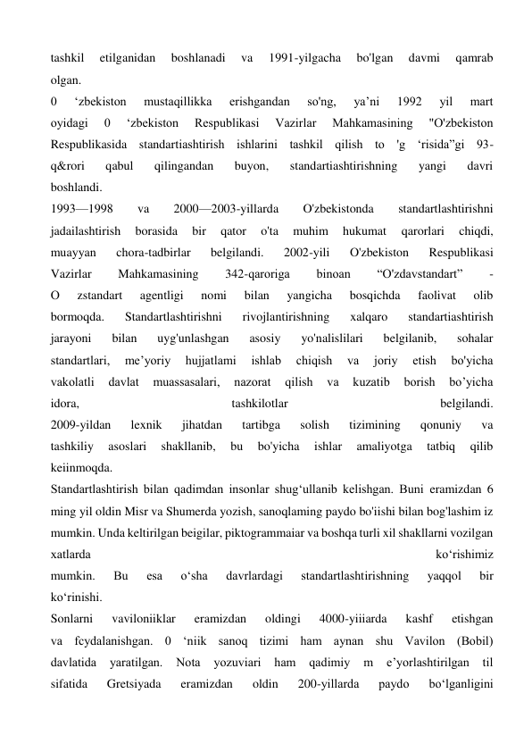 tashkil 
etilganidan 
boshlanadi 
va 
1991-yilgacha 
bo'lgan 
davmi 
qamrab 
olgan. 
0 
‘zbekiston 
mustaqillikka 
erishgandan 
so'ng, 
ya’ni 
1992 
yil 
mart 
oyidagi 
0 
‘zbekiston 
Respublikasi 
Vazirlar 
Mahkamasining 
"O'zbekiston 
Respublikasida standartiashtirish ishlarini tashkil qilish to 'g ‘risida”gi 93- 
q&rori 
qabul 
qilingandan 
buyon, 
standartiashtirishning 
yangi 
davri 
boshlandi. 
1993—1998 
va 
2000—2003-yillarda 
O'zbekistonda 
standartlashtirishni 
jadailashtirish 
borasida 
bir 
qator 
o'ta 
muhim 
hukumat 
qarorlari 
chiqdi, 
muayyan 
chora-tadbirlar 
belgilandi. 
2002-yili 
O'zbekiston 
Respublikasi 
Vazirlar 
Mahkamasining 
342-qaroriga 
binoan 
“O'zdavstandart” 
- 
О 
zstandart 
agentligi 
nomi 
bilan 
yangicha 
bosqichda 
faolivat 
olib 
bormoqda. 
Standartlashtirishni 
rivojlantirishning 
xalqaro 
standartiashtirish 
jarayoni 
bilan 
uyg'unlashgan 
asosiy 
yo'nalislilari 
belgilanib, 
sohalar 
standartlari, 
me’yoriy 
hujjatlami 
ishlab 
chiqish 
va 
joriy 
etish 
bo'yicha 
vakolatli 
davlat 
muassasalari, 
nazorat 
qilish 
va 
kuzatib 
borish 
bo’yicha 
idora, 
tashkilotlar 
belgilandi. 
2009-yildan 
lexnik 
jihatdan 
tartibga 
solish 
tizimining 
qonuniy 
va 
tashkiliy 
asoslari 
shakllanib, 
bu 
bo'yicha 
ishlar 
amaliyotga 
tatbiq 
qilib 
keiinmoqda. 
Standartlashtirish bilan qadimdan insonlar shug‘ullanib kelishgan. Buni eramizdan 6 
ming yil oldin Misr va Shumerda yozish, sanoqlaming paydo bo'iishi bilan bog'lashim iz 
mumkin. Unda keltirilgan beigilar, piktogrammaiar va boshqa turli xil shakllarni vozilgan 
xatlarda 
ko‘rishimiz 
mumkin. 
Bu 
esa 
o‘sha 
davrlardagi 
standartlashtirishning 
yaqqol 
bir 
ko‘rinishi. 
Sonlarni 
vaviloniiklar 
eramizdan 
oldingi 
4000-yiiiarda 
kashf 
etishgan 
va fcydalanishgan. 0 ‘niik sanoq tizimi ham aynan shu Vavilon (Bobil) 
davlatida 
yaratilgan. 
Nota 
yozuviari 
ham 
qadimiy 
m 
e’yorlashtirilgan 
til 
sifatida 
Gretsiyada 
eramizdan 
oldin 
200-yillarda 
paydo 
bo‘lganligini 
