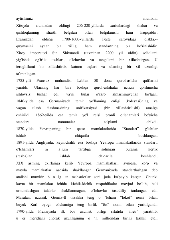 aytishimiz 
mumkin. 
Xitoyda 
eramizdan 
oldingi 
206-220-yillarda 
xaritalardagi 
shahar 
va 
qishloqlaming 
shartli 
belgilari 
bilan 
belgilanishi 
ham 
haqiqatdir. 
Eramizdan 
oldingi 
1700-1600~yillarda 
Feste 
saroyidagi 
diskla.-- 
quymasini 
aynan 
bir 
xilligi 
ham 
standartning 
bir 
ko'rinishidir. 
Xitoy 
imperatori 
Sin 
Shixuandi 
(taxminan 
2200 
yil 
oldin) 
soliqlami 
yig'ishda 
og'irlik 
toshlari, 
o'lchovlar 
va 
tangalami 
bir 
xillashtirgan. 
U 
ierogliflami 
bir 
xillashtirib, 
katnon 
o'qlari 
va 
ulaming 
bir 
xil 
uzunligi 
ta’minlagan. 
1785-yili 
Fransuz 
muhandisi 
Leblan 
50 
dona 
qurol-aslaha 
qulflarini 
yaratdi. 
Ularning 
har 
biri 
boshqa 
qurol-aslahalar 
uchun 
qo'shimcha 
ishlovsiz 
tushar 
edi, 
ya’ni 
bular 
o'zaro 
almashinuvchan 
bo'lgan. 
1846-yiida 
esa 
Germaniyada 
temir 
yo'llaming 
enligi 
(koleyasi)ning 
va 
vagon 
ulash 
iiashmasining 
unifikatsiyasi 
(bir 
xillashtirilishi) 
amalga 
oshirildi. 
1869-yilda 
esa 
temir 
yo'l 
relsi 
pronli 
o‘lcharnlari 
bo'yicha 
standart 
namunalar 
to'plami 
chikdi. 
1870-yilda 
Yevropaning 
bir 
qator 
mamlakatlarida 
“Standart” 
g'ishtlar 
ishlab 
chiqarila 
boshlangan. 
1891-yilda Angliyada, keyinchalik esa boshqa Yevropa mamlakatlarida standart, 
o'lchamlari 
m 
a’ium 
tartibga 
solingan 
burama 
kertik 
(rczba)lar 
ishlab 
chiqarila 
boshlandi. 
XIX 
asming 
cxirlariga 
kelib 
Yevropa 
mamlakatlari, 
ayniqsa, 
ko‘p 
va 
mayda 
mamlakatlar 
asosida 
shakllangan 
Germaniyada 
standartlashgan 
deb 
atalishi mumkin b o lg an mahsulotlar soni juda ko'payib ketgan. Chunki 
kavta bir mamlakat ichida kichik-kichik respublikalar mavjud bo‘lib, hali 
urnumlashgan 
talablar 
shakllanmagan, 
o‘lchovlar 
tasodifiy 
tanlangan 
edi. 
Masalan, 
uzuniik 
Genrix-Il 
tirsakka 
teng 
o 
‘lcham 
“lokot” 
nomi 
bilan, 
buyuk 
Karl oyog'i o'lchamiga 
teng birlik “fut” 
nomi bilan yuritilgandi. 
1790-yilda 
Fransiyada 
ilk 
bor 
uzuniik 
birligi 
sifatida 
“metr” 
yaratilib, 
u er meridiani chorak uzunligining o ‘n milliondan birini tashkil etdi. 
