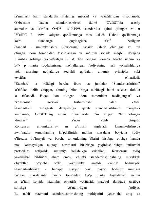 ta’minlash 
ham 
standartlashtirishning 
maqsad 
va 
vazifalaridan 
hisoblanadi. 
O'zbekston 
Davlat 
slandartlashtirish 
tizimi 
(O'zDST)da 
asosiy 
atamalar 
va 
ta’riflar 
O'zDSl 
1.10:1998 
standartida 
qabul 
qilingan 
va 
u 
ISO/IEC 
2 
:»996 
xalqaro 
qoMlanmaga 
mos 
ksladi. 
Ushbu 
qo‘llanmaga 
ko'ra 
standartga 
quyidagicha 
ta’rif 
berilgan: 
Standart 
- 
umumkeiishuv 
(konsensus) 
asosida 
ishlab 
chiqilgan 
va 
tan 
olingan idora tomonidan tasdiqiangan va ma’ium sohada maqbul darajada 
l inibga solishga yo'naltirilgan hujjat. Tan olingan idorada barcha uchun va 
k<> 
p 
marta 
foydalanisnga 
mo'ljallangan 
faoliyatning 
turli 
yo'nalishlariga 
yoki 
ularning 
natijalariga 
tegishli 
qoidalar, 
umumiy 
prinsiplar 
yoki 
tevsiflar 
o'matiladi. 
“Standart” 
ta 
’rifidagi 
barcha 
ibora 
va 
jumlalar 
“Standartiashtirish” 
la’rifidan kelib chiqqan, shuning bilan birga ta’rifaagi ba’zi so'zlar alohida 
la 
riflanadi. 
Faqat 
“tan 
olingan 
idora 
tomonidan 
tasdiqiangan” 
va 
"konsensus” 
so'zlari 
tushuntirishni 
talab 
etadi. 
Standartlami 
tasdiqlash 
darajalariga 
qarab 
standartiashtirish 
darajalari 
aniqianadi, 
O'zSDTning 
asosiy 
nizomlarida 
o'm 
atilgan 
“tan 
olingan 
idoralar” 
m 
a’nosi 
kelib 
chiqadi. 
Konsensus 
umumkeiishuv 
m 
a’nosini 
anglatadi. 
Umumkelishuvda 
nwnfaatdor 
tomonlaming 
ko'pchiligida 
muhim 
masalalar 
bo'yicha 
jiddiy 
c’lirozlar bo'lmaydi va barcha tomonlaming fikrini hisobga olishga hamda 
mos 
kelmaydigan 
nuqtayi 
nazarlarni 
bir-biriga 
yaqinlashtirishga 
intiluvchi 
protsedura 
natijasida 
umumiy 
kelishuvga 
erishiiadi. 
Konsensus 
to'liq 
yakdiliikni 
bildirishi 
shart 
emas, 
chunki 
standartiashtirishning 
murakkab 
obyektlari 
bo'yicha 
to'liq 
yakdillikka 
amalda 
erishib 
bo'lmaydi. 
Standartiashtirish 
- 
haqiqiy 
mavjud 
yoki 
paydo 
bo'lishi 
mumkin 
bo'lgan 
masalalarda 
barcha 
tomondan 
ko‘p 
marta 
foydalanish 
uchun 
m 
a’ium 
sohada 
nizomlar 
o'rnatish 
vositasida 
maqbul 
darajada 
tartibga 
solishga 
уо‘naltirilgan 
faoliyat. 
Bu 
ta’rif 
mazmuni 
standartiashtirishning 
mohiyatini 
yetarlieha 
aniq 
va 
