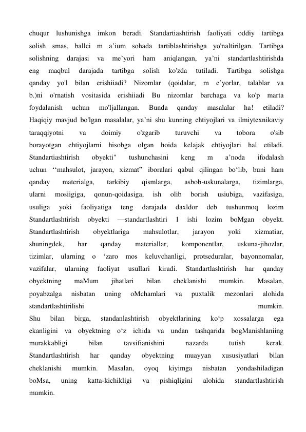 chuqur lushunishga imkon beradi. Standartiashtirish faoliyati oddiy tartibga 
solish smas, ballci m a’ium sohada tartiblashtirishga yo'naltirilgan. Tartibga 
solishning 
darajasi 
va 
me’yori 
ham 
aniqlangan, 
ya’ni 
standartlashtirishda 
eng 
maqbul 
darajada 
tartibga 
solish 
ko'zda 
tutiladi. 
Tartibga 
solishga 
qanday yo'l bilan erishiiadi? Nizomlar (qoidalar, m e’yorlar, talablar va 
b.)ni o'rnatish vositasida erishiiadi Bu nizomlar barchaga va ko'p marta 
foydalanish 
uchun 
mo'ljallangan. 
Bunda 
qanday 
masalalar 
ha! 
etiladi? 
Haqiqiy mavjud bo'lgan masalalar, ya’ni shu kunning ehtiyojlari va ilmiytexnikaviy 
taraqqiyotni 
va 
doimiy 
o'zgarib 
turuvchi 
va 
tobora 
o'sib 
borayotgan ehtiyojlarni hisobga olgan hoida kelajak ehtiyojlari hal etiladi. 
Standartiashtirish 
obyekti" 
tushunchasini 
keng 
m 
a’noda 
ifodalash 
uchun ‘‘mahsulot, jarayon, xizmat” iboralari qabul qilingan bo‘lib, buni ham 
qanday 
materialga, 
tarkibiy 
qismlarga, 
asbob-uskunalarga, 
tizimlarga, 
ularni 
mosiigiga, 
qonun-qoidasiga, 
ish 
olib 
borish 
usiubiga, 
vazifasiga, 
usuliga 
yoki 
faoliyatiga 
teng 
darajada 
daxldor 
deb 
tushunmoq 
lozim 
Standartlashtirish 
obyekti 
—standartlashtiri 
1 
ishi 
lozim 
boMgan 
obyekt. 
Standartlashtirish 
obyektlariga 
mahsulotlar, 
jarayon 
yoki 
xizmatiar, 
shuningdek, 
har 
qanday 
materiallar, 
komponentlar, 
uskuna-jihozlar, 
tizimlar, ularning o ‘zaro mos keluvchanligi, protseduralar, bayonnomalar, 
vazifalar, 
ularning 
faoliyat 
usullari 
kiradi. 
Standartlashtirish 
har 
qanday 
obyektning 
maMum 
jihatlari 
bilan 
cheklanishi 
mumkin. 
Masalan, 
poyabzalga 
nisbatan 
uning 
oMchamlari 
va 
puxtalik 
mezonlari 
alohida 
standartlashtirilishi 
mumkin. 
Shu 
bilan 
birga, 
standanlashtirish 
obyektlarining 
ko‘p 
xossalarga 
ega 
ekanligini va obyektning o‘z ichida va undan tashqarida bogManishlaniing 
murakkabligi 
bilan 
tavsifianishini 
nazarda 
tutish 
kerak. 
Standartlashtirish 
har 
qanday 
obyektning 
muayyan 
xususiyatlari 
bilan 
cheklanishi 
mumkin. 
Masalan, 
oyoq 
kiyimga 
nisbatan 
yondashiladigan 
boMsa, 
uning 
katta-kichikligi 
va 
pishiqligini 
alohida 
standartlashtirish 
mumkin. 
