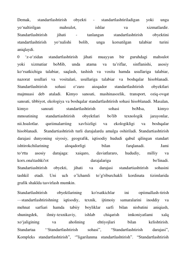 Demak, 
standartlashtirish 
obyekti 
- 
standartlashtiriladigan 
yoki 
unga 
yo‘naltirilgan 
mahsulot, 
ishlar 
va 
xizmatlardir. 
Standartlashtirish 
jihati 
- 
tanlangan 
standartlashtirish 
obyektini 
standartlashtirish 
yo‘nalishi 
bolib, 
unga 
korsatilgan 
talabiar 
turini 
aniqlaydi. 
0 
‘z-o‘zidan 
standartlashtirish 
jihati 
muayyan 
bir 
guruhdagi 
mahsulot 
yoki 
xizmatiar 
boMib, 
unda 
atama 
va 
ta’riflar, 
sinflanishi, 
asosiy 
ko‘rsatkichiga talabiar, saqlash, tashish va vosita hamda usullariga talabiar, 
nazorat usullari va vositalari, usullariga talabiar va boshqalar hisoblanadi. 
Standartlashtirish 
sohasi 
o‘zaro 
aioqador 
standartlashtirish 
obyektlari 
majmuasi deb ataladi. Kimyo sanoati, mashinasozlik, transport, oziq-ovqat 
sanoati, tibbiyot, ekologiya va boshqalar standartlashtirish sohasi hisoblanadi. Masalan, 
kimyo 
sanoati 
standartlashtirish 
sohasi 
boMsa, 
kimyo 
mmoatining 
standartiashtirish 
obyektlari 
bo'lib 
texnologik 
jarayonlar, 
nii.hsulotlar. 
quriimalarriing 
xavfsizligi 
va 
ekologikligi 
va 
boshqalar 
hisoblanadi.   Standartiashtirish turli darajalarda amalga oshiriladi. Standartiashtirish 
darajasi dunyoning siyosiy, geografik, iqtisodiy hududi qabul qilingan standart 
ishtirokchilarining 
aloqadorligi 
bilan 
farqlanadi. 
Jami 
to‘rtta 
asosiy 
darajaga: 
xaiqaro, 
daviatlararo, 
hududiy, 
milliy 
va 
korx.ona\tashki!ot 
darajalariga 
bo'linadi. 
Standartiashtirish 
obyekti, 
jihati 
va 
darajasi 
standartiashtirish 
sohasini 
tashkil 
etadi. 
Uni 
uch 
o’lchamli 
to’g'riburchakli 
kordinata 
tizimlarida 
grafik shaklda tasvirlash mumkin. 
Standartlashtirish 
obyektlarining 
ko'rsatkichlar 
ini 
opiimallash-tirish 
—standartlashtirishning 
iqtisodiy, 
texnik, 
ijtimoiy 
samaralarini 
inoddiy 
va 
mehnat 
sarfiari 
hamda 
tabiiy 
boyliklar 
sarfi 
bilan 
nisbatini 
aniqiash, 
shuningdek, 
ilmiy-texnikaviy, 
ishlab 
chiqarish 
imkoniyatlami 
xalq 
xo‘jaligining 
va 
aholining 
ehtiyojlari 
bilan 
kelishtirish. 
Standartaa 
‘‘Standartlashtirish 
sohasi”, 
“Standartlashtirish 
darajasi”, 
Kompleks standartlashtirish”, ‘"ligarilanma standartlashtirish”. “Standartlashtirish 
