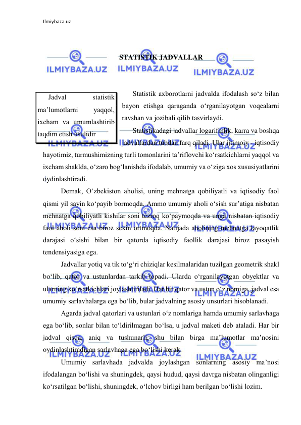 Ilmiybaza.uz 
 
 
 
STATISTIK JADVALLAR 
 
 
Statistik axborotlarni jadvalda ifodalash so‘z bilan 
bayon etishga qaraganda o‘rganilayotgan voqealarni 
ravshan va jozibali qilib tasvirlaydi. 
Statistikadagi jadvallar logarifmlik, karra va boshqa 
jadvallardan tubdan farq qiladi. Ular ijtimoiy - iqtisodiy 
hayotimiz, turmushimizning turli tomonlarini ta’riflovchi ko‘rsatkichlarni yaqqol va 
ixcham shaklda, o‘zaro bog‘lanishda ifodalab, umumiy va o‘ziga xos xususiyatlarini 
oydinlashtiradi. 
 
Demak, O‘zbekiston aholisi, uning mehnatga qobiliyatli va iqtisodiy faol 
qismi yil sayin ko‘payib bormoqda. Ammo umumiy aholi o‘sish sur’atiga nisbatan 
mehnatga qobiliyatli kishilar soni tezroq ko‘paymoqda va unga nisbatan iqtisodiy 
faol aholi soni esa biroz sekin ortmoqda. Natijada aholining mehnatga layoqatlik 
darajasi o‘sishi bilan bir qatorda iqtisodiy faollik darajasi biroz pasayish 
tendensiyasiga ega. 
 
Jadvallar yotiq va tik to‘g‘ri chiziqlar kesilmalaridan tuzilgan geometrik shakl 
bo‘lib, qator va ustunlardan tarkib topadi. Ularda o‘rganilayotgan obyektlar va 
ularning ko‘rsatkichlari joylashtiriladi. Har bir qator va ustun o‘z nomiga, jadval esa 
umumiy sarlavhalarga ega bo‘lib, bular jadvalning asosiy unsurlari hisoblanadi.  
 
Agarda jadval qatorlari va ustunlari o‘z nomlariga hamda umumiy sarlavhaga 
ega bo‘lib, sonlar bilan to‘ldirilmagan bo‘lsa, u jadval maketi deb ataladi. Har bir 
jadval qisqa, aniq va tushunarli, shu bilan birga ma’lumotlar ma’nosini 
oydinlashtiradigan sarlavhaga ega bo‘lishi kerak. 
 
Umumiy sarlavhada jadvalda joylashgan sonlarning asosiy ma’nosi 
ifodalangan bo‘lishi va shuningdek, qaysi hudud, qaysi davrga nisbatan olinganligi 
ko‘rsatilgan bo‘lishi, shuningdek, o‘lchov birligi ham berilgan bo‘lishi lozim. 
Jadval 
statistik 
ma’lumotlarni 
yaqqol, 
ixcham va umumlashtirib 
taqdim etish usulidir 
