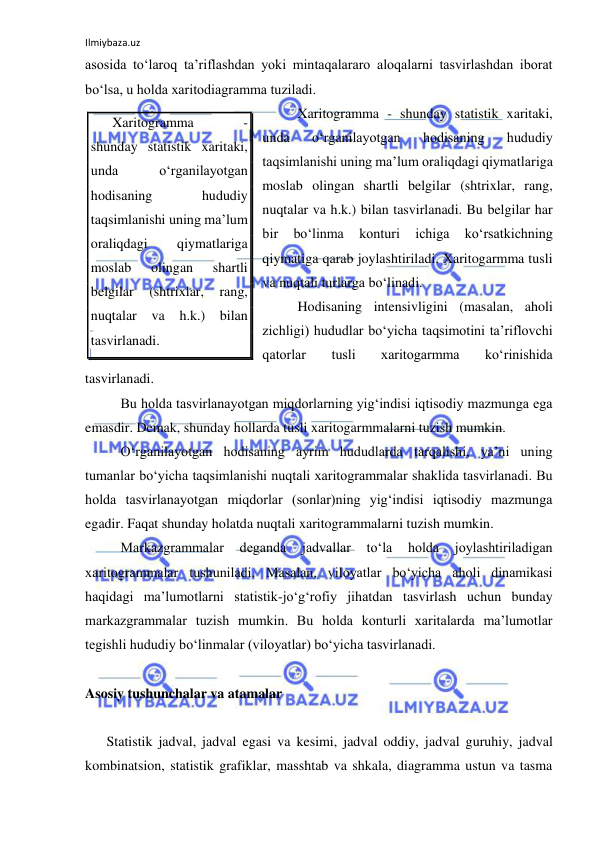 Ilmiybaza.uz 
 
asosida to‘laroq ta’riflashdan yoki mintaqalararo aloqalarni tasvirlashdan iborat 
bo‘lsa, u holda xaritodiagramma tuziladi.  
 
Xaritogramma - shunday statistik xaritaki, 
unda 
o‘rganilayotgan 
hodisaning 
hududiy 
taqsimlanishi uning ma’lum oraliqdagi qiymatlariga 
moslab olingan shartli belgilar (shtrixlar, rang, 
nuqtalar va h.k.) bilan tasvirlanadi. Bu belgilar har 
bir 
bo‘linma 
konturi 
ichiga 
ko‘rsatkichning 
qiymatiga qarab joylashtiriladi. Xaritogarmma tusli 
va nuqtali turlarga bo‘linadi.  
 
Hodisaning intensivligini (masalan, aholi 
zichligi) hududlar bo‘yicha taqsimotini ta’riflovchi 
qatorlar 
tusli 
xaritogarmma 
ko‘rinishida 
tasvirlanadi. 
 
Bu holda tasvirlanayotgan miqdorlarning yig‘indisi iqtisodiy mazmunga ega 
emasdir. Demak, shunday hollarda tusli xaritogarmmalarni tuzish mumkin.  
 
O‘rganilayotgan hodisaning ayrim hududlarda tarqalishi, ya’ni uning 
tumanlar bo‘yicha taqsimlanishi nuqtali xaritogrammalar shaklida tasvirlanadi. Bu 
holda tasvirlanayotgan miqdorlar (sonlar)ning yig‘indisi iqtisodiy mazmunga 
egadir. Faqat shunday holatda nuqtali xaritogrammalarni tuzish mumkin. 
 
Markazgrammalar 
deganda 
jadvallar 
to‘la 
holda 
joylashtiriladigan 
xaritogrammalar tushuniladi. Masalan, viloyatlar bo‘yicha aholi dinamikasi 
haqidagi ma’lumotlarni statistik-jo‘g‘rofiy jihatdan tasvirlash uchun bunday 
markazgrammalar tuzish mumkin. Bu holda konturli xaritalarda ma’lumotlar 
tegishli hududiy bo‘linmalar (viloyatlar) bo‘yicha tasvirlanadi. 
 
Asosiy tushunchalar va atamalar 
 
Statistik jadval, jadval egasi va kesimi, jadval oddiy, jadval guruhiy, jadval 
kombinatsion, statistik grafiklar, masshtab va shkala, diagramma ustun va tasma 
Xaritogramma 
- 
shunday statistik xaritaki, 
unda 
o‘rganilayotgan 
hodisaning 
hududiy 
taqsimlanishi uning ma’lum 
oraliqdagi 
qiymatlariga 
moslab 
olingan 
shartli 
belgilar 
(shtrixlar, 
rang, 
nuqtalar 
va 
h.k.) bilan 
tasvirlanadi. 
