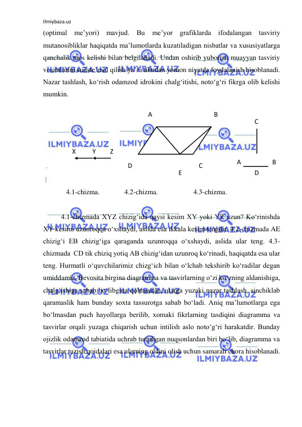 Ilmiybaza.uz 
 
(optimal me’yori) mavjud. Bu me’yor grafiklarda ifodalangan tasviriy 
mutanosibliklar haqiqatda ma’lumotlarda kuzatiladigan nisbatlar va xususiyatlarga 
qanchalik mos kelishi bilan belgilanadi. Undan oshirib yuborish muayyan tasviriy 
vositalarini suiiste’mol qilish ya’ni ulardan yomon niyatda foydalanish hisoblanadi. 
Nazar tashlash, ko‘rish odamzod idrokini chalg‘itishi, noto‘g‘ri fikrga olib kelishi 
mumkin.  
 
 
 
 
 
 
 
             4.1-chizma.              4.2-chizma.                    4.3-chizma.            
 
 
4.1-chizmada XYZ chizig‘ida qaysi kesim XY yoki YZ uzun? Ko‘rinishda 
XY kesimi uzunroqqa o‘xshaydi, aslida esa ikkala kesim tengdir. 4.2-chizmada AE 
chizig‘i EB chizig‘iga qaraganda uzunroqqa o‘xshaydi, aslida ular teng. 4.3-
chizmada  CD tik chiziq yotiq AB chizig‘idan uzunroq ko‘rinadi, haqiqatda esa ular 
teng. Hurmatli o‘quvchilarimiz chizg‘ich bilan o‘lchab tekshirib ko‘radilar degan 
umiddamiz. Bevosita birgina diagramma va tasvirlarning o‘zi ko‘zning aldanishiga, 
chalg‘ishiga sabab bo‘libgina qolmasdan, ularga yuzaki nazar tashlash, sinchiklab 
qaramaslik ham bunday soxta tassurotga sabab bo‘ladi. Aniq ma’lumotlarga ega 
bo‘lmasdan puch hayollarga berilib, xomaki fikrlarning tasdiqini diagramma va 
tasvirlar orqali yuzaga chiqarish uchun intilish aslo noto‘g‘ri harakatdir. Bunday 
ojizlik odamzod tabiatida uchrab turadigan nuqsonlardan biri bo‘lib, diagramma va 
tasvirlar tuzish qoidalari esa ularning oldini olish uchun samarali chora hisoblanadi.  
 
X 
Y 
Z 
A 
B 
C 
D 
E 
D 
B 
A 
C 
