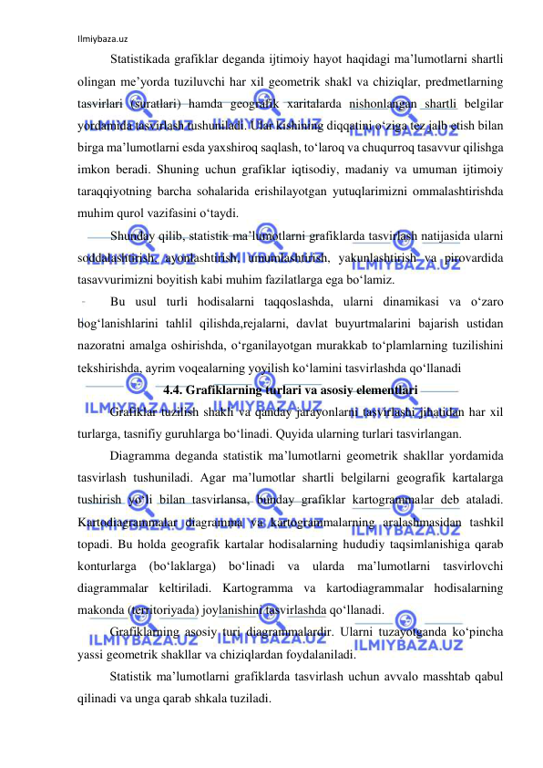 Ilmiybaza.uz 
 
Statistikada grafiklar deganda ijtimoiy hayot haqidagi ma’lumotlarni shartli 
olingan me’yorda tuziluvchi har xil geometrik shakl va chiziqlar, predmetlarning 
tasvirlari (suratlari) hamda geografik xaritalarda nishonlangan shartli belgilar 
yordamida tasvirlash tushuniladi. Ular kishining diqqatini o‘ziga tez jalb etish bilan 
birga ma’lumotlarni esda yaxshiroq saqlash, to‘laroq va chuqurroq tasavvur qilishga 
imkon beradi. Shuning uchun grafiklar iqtisodiy, madaniy va umuman ijtimoiy 
taraqqiyotning barcha sohalarida erishilayotgan yutuqlarimizni ommalashtirishda 
muhim qurol vazifasini o‘taydi. 
Shunday qilib, statistik ma’lumotlarni grafiklarda tasvirlash natijasida ularni 
soddalashtirish, ayonlashtirish, umumlashtirish, yakunlashtirish va pirovardida 
tasavvurimizni boyitish kabi muhim fazilatlarga ega bo‘lamiz.  
Bu usul turli hodisalarni taqqoslashda, ularni dinamikasi va o‘zaro 
bog‘lanishlarini tahlil qilishda,rejalarni, davlat buyurtmalarini bajarish ustidan 
nazoratni amalga oshirishda, o‘rganilayotgan murakkab to‘plamlarning tuzilishini 
tekshirishda, ayrim voqealarning yoyilish ko‘lamini tasvirlashda qo‘llanadi 
4.4. Grafiklarning turlari va asosiy elementlari 
Grafiklar tuzilish shakli va qanday jarayonlarni tasvirlashi jihatidan har xil 
turlarga, tasnifiy guruhlarga bo‘linadi. Quyida ularning turlari tasvirlangan. 
Diagramma deganda statistik ma’lumotlarni geometrik shakllar yordamida 
tasvirlash tushuniladi. Agar ma’lumotlar shartli belgilarni geografik kartalarga 
tushirish yo‘li bilan tasvirlansa, bunday grafiklar kartogrammalar deb ataladi. 
Kartodiagrammalar diagramma va kartogrammalarning aralashmasidan tashkil 
topadi. Bu holda geografik kartalar hodisalarning hududiy taqsimlanishiga qarab 
konturlarga (bo‘laklarga) bo‘linadi va ularda ma’lumotlarni tasvirlovchi 
diagrammalar keltiriladi. Kartogramma va kartodiagrammalar hodisalarning 
makonda (territoriyada) joylanishini tasvirlashda qo‘llanadi. 
Grafiklarning asosiy turi diagrammalardir. Ularni tuzayotganda ko‘pincha 
yassi geometrik shakllar va chiziqlardan foydalaniladi. 
Statistik ma’lumotlarni grafiklarda tasvirlash uchun avvalo masshtab qabul 
qilinadi va unga qarab shkala tuziladi. 
