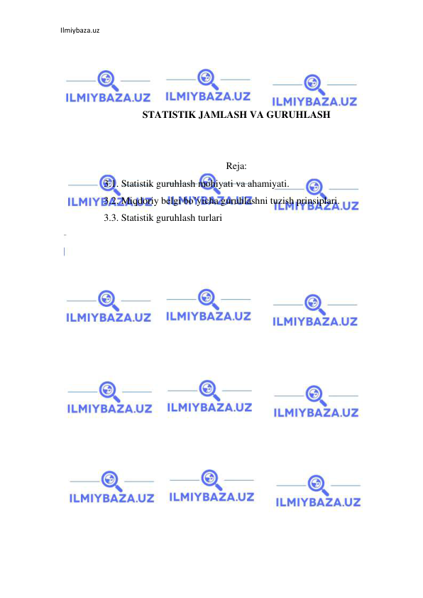 Ilmiybaza.uz 
 
 
 
 
 
STATISTIK JAMLASH VA GURUHLASH 
 
 
Reja: 
3.1. Statistik guruhlash mohiyati va ahamiyati. 
3.2. Miqdoriy belgi bo’yicha guruhlashni tuzish prinsiplari. 
3.3. Statistik guruhlash turlari 
 
 
 
 
 
 
 
 
 
 
 
 
 
 
 
 
 
 
 
