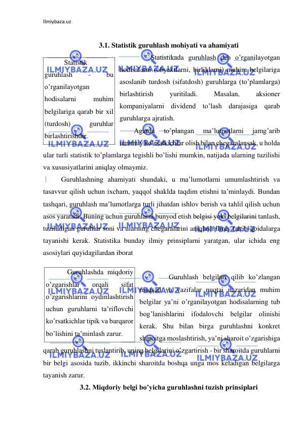 Ilmiybaza.uz 
 
 
3.1. Statistik guruhlash mohiyati va ahamiyati 
 
Statistikada guruhlash deb o’rganilayotgan 
hodisalarni (obyektlarni, birliklarni) muhim belgilariga 
asoslanib turdosh (sifatdosh) guruhlarga (to’plamlarga) 
birlashtirish 
yuritiladi. 
Masalan, 
aksioner 
kompaniyalarni dividend to’lash darajasiga qarab 
guruhlarga ajratish.  
Agarda 
to’plangan 
ma’lumotlarni 
jamg’arib 
umumiy ko’rsatkichlar olish bilan chegaralansak, u holda 
ular turli statistik to’plamlarga tegishli bo’lishi mumkin, natijada ularning tuzilishi 
va xususiyatlarini aniqlay olmaymiz. 
 Guruhlashning ahamiyati shundaki, u ma’lumotlarni umumlashtirish va 
tasavvur qilish uchun ixcham, yaqqol shaklda taqdim etishni ta’minlaydi. Bundan 
tashqari, guruhlash ma’lumotlarga turli jihatdan ishlov berish va tahlil qilish uchun 
asos yaratadi. Buning uchun guruhlarni bunyod etish belgisi yoki belgilarini tanlash, 
tuziladigan guruhlar soni va ularning chegaralarini aniqlash ilmiy tartib-qoidalarga 
tayanishi kerak. Statistika bunday ilmiy prinsiplarni yaratgan, ular ichida eng 
asosiylari quyidagilardan iborat  
 
 
Guruhlash belgilari qilib ko’zlangan 
maqsad va vazifalar nuqtai nazaridan muhim 
belgilar ya’ni o’rganilayotgan hodisalarning tub 
bog’lanishlarini ifodalovchi belgilar olinishi 
kerak. Shu bilan birga guruhlashni konkret 
sharoitga moslashtirish, ya’ni sharoit o’zgarishiga 
qarab guruhlashni tuslantirib, uning belgilarini o’zgartirish - bir sharoitda guruhlarni 
bir belgi asosida tuzib, ikkinchi sharoitda boshqa unga mos keladigan belgilarga 
tayanish zarur.  
3.2. Miqdoriy belgi bo’yicha guruhlashni tuzish prinsiplari 
   Statistik 
guruhlash 
- 
bu 
o’rganilayotgan 
hodisalarni 
muhim 
belgilariga qarab bir xil 
(turdosh) 
guruhlar 
birlashtirishdir. 
    Guruhlashda miqdoriy 
o’zgarishlar 
orqali 
sifat 
o’zgarishlarini oydinlashtirish 
uchun guruhlarni ta’riflovchi 
ko’rsatkichlar tipik va barqaror 
bo’lishini ta’minlash zarur. 
