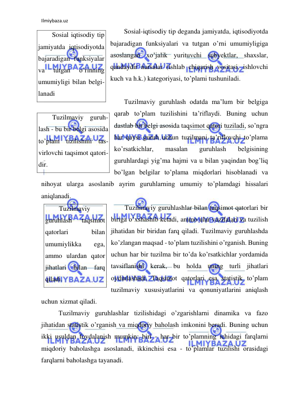 Ilmiybaza.uz 
 
Sosial-iqtisodiy tip deganda jamiyatda, iqtisodiyotda 
bajaradigan funksiyalari va tutgan o’rni umumiyligiga 
asoslangan xo’jalik yurituvchi subyektlar, shaxslar, 
qandaydir narsalar (ishlab chiqarish vositasi, ishlovchi 
kuch va h.k.) kategoriyasi, to’plami tushuniladi. 
  
Tuzilmaviy guruhlash odatda ma’lum bir belgiga 
qarab to’plam tuzilishini ta’riflaydi. Buning uchun 
dastlab bir belgi asosida taqsimot qatori tuziladi, so’ngra 
har qaysi guruh uchun tuzilmani ta’riflovchi to’plama 
ko’rsatkichlar, 
masalan 
guruhlash 
belgisining 
guruhlardagi yig’ma hajmi va u bilan yaqindan bog’liq 
bo’lgan belgilar to’plama miqdorlari hisoblanadi va 
nihoyat ularga asoslanib ayrim guruhlarning umumiy to’plamdagi hissalari 
aniqlanadi.  
Tuzilmaviy guruhlashlar bilan taqsimot qatorlari bir 
biriga o’xshashib ketadi, ammo ular vazifalari va tuzilish 
jihatidan bir biridan farq qiladi. Tuzilmaviy guruhlashda 
ko’zlangan maqsad - to’plam tuzilishini o’rganish. Buning 
uchun har bir tuzilma bir to’da ko’rsatkichlar yordamida 
tavsiflanishi kerak, bu holda uning turli jihatlari 
oydinlashadi. Taqsimot qatorlari esa statistik to’plam 
tuzilmaviy xususiyatlarini va qonuniyatlarini aniqlash 
uchun xizmat qiladi. 
 Tuzilmaviy guruhlashlar tizilishidagi o’zgarishlarni dinamika va fazo 
jihatidan statistik o’rganish va miqdoriy baholash imkonini beradi. Buning uchun 
ikki usuldan foydalanish mumkin: biri - har bir to’plamning ichidagi farqlarni 
miqdoriy baholashga asoslanadi, ikkinchisi esa - to’plamlar tuzilishi orasidagi 
farqlarni baholashga tayanadi. 
Sosial iqtisodiy tip 
jamiyatda iqtisodiyotda 
bajaradigan funksiyalar 
va 
tutgan 
o’rinning 
umumiyligi bilan belgi-
lanadi 
Tuzilmaviy guruh-
lash - bu bir belgi asosida 
to’plam tizilishini tas-
virlovchi taqsimot qatori-
dir. 
Tuzilmaviy 
guruhlash 
taqsimot 
qatorlari 
bilan 
umumiylikka 
ega, 
ammo ulardan qator 
jihatlari bilan farq 
qiladi. 
