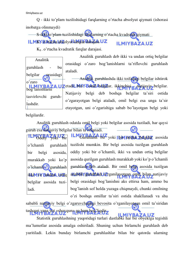 Ilmiybaza.uz 
 
 Q - ikki to’plam tuzilishidagi farqlarning o’rtacha absolyut qiymati (ishorasi 
inobatga olinmaydi) 
 S-ikki to’plam tuzilishidagi farqlarning o’rtacha kvadratik qiymati 
 K - o’rtacha absolyut farqlar darajasi 
 KS - o’rtacha kvadratik farqlar darajasi. 
 
Analitik guruhlash deb ikki va undan ortiq belgilar 
orasidagi o’zaro bog’lanishlarni ta’riflovchi guruhlash 
ataladi.  
 
Analitik guruhlashda ikki toifadagi belgilar ishtirok 
etadi: biri - omil belgilar, ikkinchisi - natijaviy belgilar. 
Natijaviy belgi deb boshqa belgilar ta’siri ostida 
o’zgarayotgan belgi ataladi, omil belgi esa unga ta’sir 
etayotgan, uni o’zgarishiga sabab bo’layotgan belgi yoki 
belgilardir.  
 Analitik guruhlash odatda omil belgi yoki belgilar asosida tuziladi, har qaysi 
guruh esa natijaviy belgilar bilan ta’riflanadi.  
 Guruhlash bir yoki bir necha belgilar asosida 
tuzilishi mumkin. Bir belgi asosida tuzilgan guruhlash 
oddiy yoki bir o’lchamli, ikki va undan ortiq belgilar 
asosida qurilgan guruhlash murakkab yoki ko’p o’lchamli 
guruhlash deb ataladi. Bir omil belgi asosida tuzilgan 
analitik guruhlash o’rganilayotgan omil bilan natijaviy 
belgi orasidagi bog’lanishni aks ettirsa ham, ammo bu 
bog’lanish sof holda yuzaga chiqmaydi, chunki omilning 
o’zi boshqa omillar ta’siri ostida shakllanadi va shu 
sababli natijaviy belgi o’zgaruvchanligi bevosita o’rganilayotgan omil ta’siridan 
tashqari yana yot «shovqun» ga ham bog’liqdir.  
 Statistik guruhlashning yuqoridagi turlari dastlabki har bir obyektga tegishli 
ma’lumotlar asosida amalga oshiriladi. Shuning uchun birlamchi guruhlash deb 
yuritiladi. Lekin bunday birlamchi guruhlashlar bilan bir qatorda ularning 
Analitik 
guruhlash 
- 
bu 
belgilar 
orasidagi 
o’zaro 
bog’lanishlarni 
tasvirlovchi guruh-
lashdir. 
Oddiy yoki bir 
o’lchamli 
guruhlash 
bir 
belgi 
asosida, 
murakkab yoki ko’p 
o’lchamli 
guruhlash 
ikki va undan ortiq 
belgilar asosida tuzi-
ladi. 
