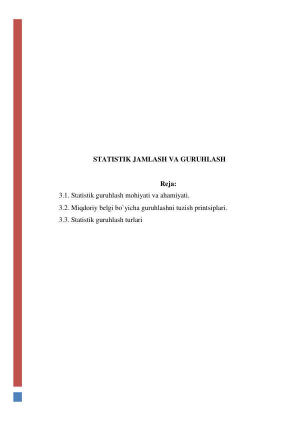  
 
 
 
 
 
 
 
 
STATISTIK JAMLASH VA GURUHLASH 
 
Reja: 
3.1. Statistik guruhlash mоhiyati va ahamiyati. 
3.2. Miqdоriy belgi bo`yicha guruhlashni tuzish printsiplari. 
3.3. Statistik guruhlash turlari 
 
 
 
 
 
 
 
 
 
 
 
 
 
 
