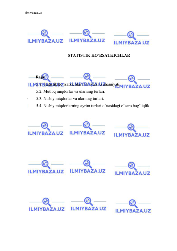 Ilmiybaza.uz 
 
 
 
 
 
 
STATISTIK KO‘RSATKICHLAR 
 
 
Reja: 
5.1. Statistik ko’rsatkichlar mohiyati va ahamiyati. 
5.2. Mutloq miqdorlar va ularning turlari. 
5.3. Nisbiy miqdorlar va ularning turlari. 
5.4. Nisbiy miqdorlarning ayrim turlari o’rtasidagi o’zaro bog’liqlik. 
 
 
 
 
 
 
 
 
 
 
 
 
 
 
 
 
 
