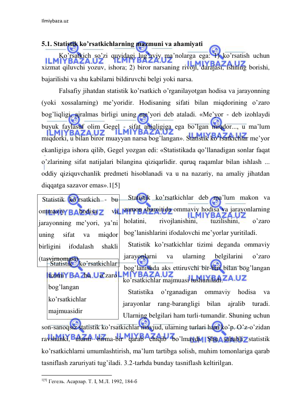 Ilmiybaza.uz 
 
 
5.1. Statistik ko’rsatkichlarning mazmuni va ahamiyati 
 
Ko’rsatkich so’zi quyidagi lug’aviy ma’nolarga ega: 1) ko’rsatish uchun 
xizmat qiluvchi yozuv, ishora; 2) biror narsaning rivoji, darajasi, ishning borishi, 
bajarilishi va shu kabilarni bildiruvchi belgi yoki narsa.  
 
Falsafiy jihatdan statistik ko’rsatkich o’rganilayotgan hodisa va jarayonning 
(yoki xossalarning) me’yoridir. Hodisaning sifati bilan miqdorining o’zaro 
bog’liqligi, ajralmas birligi uning me’yori deb ataladi. «Me’yor - deb izohlaydi 
buyuk faylasuf olim Gegel - sifat aniqligiga ega bo’lgan miqdor..., u ma’lum 
miqdorki, u bilan biror muayyan narsa bog’langan». Statistik ko’rsatkichlar me’yor 
ekanligiga ishora qilib, Gegel yozgan edi: «Statistikada qo’llanadigan sonlar faqat 
o’zlarining sifat natijalari bilangina qiziqarlidir. quruq raqamlar bilan ishlash ... 
oddiy qiziquvchanlik predmeti hisoblanadi va u na nazariy, na amaliy jihatdan 
diqqatga sazavor emas».1[5] 
 Statistik ko’rsatkichlar deb ma’lum makon va 
zamon sharoitida ommaviy hodisa va jarayonlarning 
holatini, 
rivojlanishini, 
tuzilishini, 
o’zaro 
bog’lanishlarini ifodalovchi me’yorlar yuritiladi.  
  Statistik ko’rsatkichlar tizimi deganda ommaviy 
jarayonlarni 
va 
ularning 
belgilarini 
o’zaro 
bog’lanishda aks ettiruvchi bir-biri bilan bog’langan 
ko’rsatkichlar majmuasi tushuniladi. 
 Statistika 
o’rganadigan 
ommaviy 
hodisa 
va 
jarayonlar rang-barangligi bilan ajralib turadi. 
Ularning belgilari ham turli-tumandir. Shuning uchun 
son-sanoqsiz statistik ko’rsatkichlar mavjud, ularning turlari ham ko’p. O’z-o’zidan 
ravshanki, ularni birma-bir qarab chiqib bo’lmaydi. Shu sababli statistik 
ko’rsatkichlarni umumlashtirish, ma’lum tartibga solish, muhim tomonlariga qarab 
tasniflash zaruriyati tug’iladi. 3.2-tarhda bunday tasniflash keltirilgan.  
                                                           
1[5] Гегель. Асарлар. Т. I, М.Л. 1992, 184-б  
  Statistik ko’rsatkich - bu 
ommaviy 
hodisa 
va 
jarayonning me’yori, ya’ni 
uning 
sifat 
va 
miqdor 
birligini 
ifodalash 
shakli 
(tasvirnomasi) 
 
 Statistik ko’rsatkichlar 
tizimi 
- 
bu 
o’zaro 
bog’langan 
ko’rsatkichlar 
majmuasidir 
