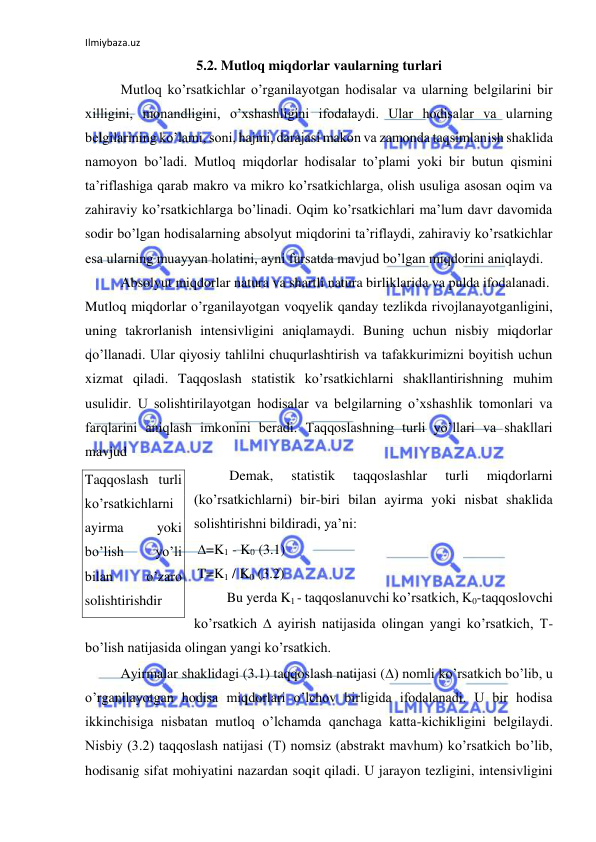 Ilmiybaza.uz 
 
5.2. Mutloq miqdorlar vaularning turlari 
 
Mutloq ko’rsatkichlar o’rganilayotgan hodisalar va ularning belgilarini bir 
xilligini, monandligini, o’xshashligini ifodalaydi. Ular hodisalar va ularning 
belgilarining ko’lami, soni, hajmi, darajasi makon va zamonda taqsimlanish shaklida 
namoyon bo’ladi. Mutloq miqdorlar hodisalar to’plami yoki bir butun qismini 
ta’riflashiga qarab makro va mikro ko’rsatkichlarga, olish usuliga asosan oqim va 
zahiraviy ko’rsatkichlarga bo’linadi. Oqim ko’rsatkichlari ma’lum davr davomida 
sodir bo’lgan hodisalarning absolyut miqdorini ta’riflaydi, zahiraviy ko’rsatkichlar 
esa ularning muayyan holatini, ayni fursatda mavjud bo’lgan miqdorini aniqlaydi.  
 
Absolyut miqdorlar natura va shartli natura birliklarida va pulda ifodalanadi.  
Mutloq miqdorlar o’rganilayotgan voqyelik qanday tezlikda rivojlanayotganligini, 
uning takrorlanish intensivligini aniqlamaydi. Buning uchun nisbiy miqdorlar 
qo’llanadi. Ular qiyosiy tahlilni chuqurlashtirish va tafakkurimizni boyitish uchun 
xizmat qiladi. Taqqoslash statistik ko’rsatkichlarni shakllantirishning muhim 
usulidir. U solishtirilayotgan hodisalar va belgilarning o’xshashlik tomonlari va 
farqlarini aniqlash imkonini beradi. Taqqoslashning turli yo’llari va shakllari 
mavjud  
Demak, 
statistik 
taqqoslashlar 
turli 
miqdorlarni 
(ko’rsatkichlarni) bir-biri bilan ayirma yoki nisbat shaklida 
solishtirishni bildiradi, ya’ni: 
 =K1 - K0 (3.1) 
 T=K1 / K0 (3.2) 
 
Bu yerda K1 - taqqoslanuvchi ko’rsatkich, K0-taqqoslovchi 
ko’rsatkich  ayirish natijasida olingan yangi ko’rsatkich, T-
bo’lish natijasida olingan yangi ko’rsatkich.  
 
Ayirmalar shaklidagi (3.1) taqqoslash natijasi () nomli ko’rsatkich bo’lib, u 
o’rganilayotgan hodisa miqdorlari o’lchov birligida ifodalanadi. U bir hodisa 
ikkinchisiga nisbatan mutloq o’lchamda qanchaga katta-kichikligini belgilaydi. 
Nisbiy (3.2) taqqoslash natijasi (T) nomsiz (abstrakt mavhum) ko’rsatkich bo’lib, 
hodisanig sifat mohiyatini nazardan soqit qiladi. U jarayon tezligini, intensivligini 
Taqqoslash turli 
ko’rsatkichlarni 
ayirma 
yoki 
bo’lish 
yo’li 
bilan 
o’zaro 
solishtirishdir 
