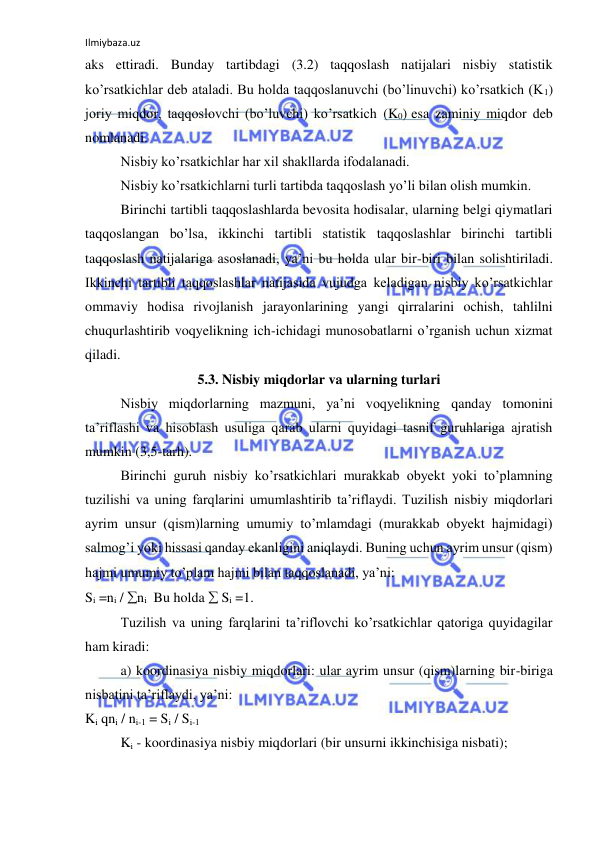 Ilmiybaza.uz 
 
aks ettiradi. Bunday tartibdagi (3.2) taqqoslash natijalari nisbiy statistik 
ko’rsatkichlar deb ataladi. Bu holda taqqoslanuvchi (bo’linuvchi) ko’rsatkich (K1) 
joriy miqdor, taqqoslovchi (bo’luvchi) ko’rsatkich (K0) esa zaminiy miqdor deb 
nomlanadi.  
 
Nisbiy ko’rsatkichlar har xil shakllarda ifodalanadi.  
 
Nisbiy ko’rsatkichlarni turli tartibda taqqoslash yo’li bilan olish mumkin. 
 
Birinchi tartibli taqqoslashlarda bevosita hodisalar, ularning belgi qiymatlari 
taqqoslangan bo’lsa, ikkinchi tartibli statistik taqqoslashlar birinchi tartibli 
taqqoslash natijalariga asoslanadi, ya’ni bu holda ular bir-biri bilan solishtiriladi. 
Ikkinchi tartibli taqqoslashlar natijasida vujudga keladigan nisbiy ko’rsatkichlar 
ommaviy hodisa rivojlanish jarayonlarining yangi qirralarini ochish, tahlilni 
chuqurlashtirib voqyelikning ich-ichidagi munosobatlarni o’rganish uchun xizmat 
qiladi.  
5.3. Nisbiy miqdorlar va ularning turlari 
 
Nisbiy miqdorlarning mazmuni, ya’ni voqyelikning qanday tomonini 
ta’riflashi va hisoblash usuliga qarab ularni quyidagi tasnif guruhlariga ajratish 
mumkin (3,5-tarh). 
 
Birinchi guruh nisbiy ko’rsatkichlari murakkab obyekt yoki to’plamning 
tuzilishi va uning farqlarini umumlashtirib ta’riflaydi. Tuzilish nisbiy miqdorlari 
ayrim unsur (qism)larning umumiy to’mlamdagi (murakkab obyekt hajmidagi) 
salmog’i yoki hissasi qanday ekanligini aniqlaydi. Buning uchun ayrim unsur (qism) 
hajmi umumiy to’plam hajmi bilan taqqoslanadi, ya’ni:  
 
Si =ni / ni  Bu holda  Si =1. 
  
Tuzilish va uning farqlarini ta’riflovchi ko’rsatkichlar qatoriga quyidagilar 
ham kiradi: 
 
a) koordinasiya nisbiy miqdorlari: ular ayrim unsur (qism)larning bir-biriga 
nisbatini ta’riflaydi, ya’ni: 
Ki qni / ni-1 = Si / Si-1 
 
Ki - koordinasiya nisbiy miqdorlari (bir unsurni ikkinchisiga nisbati); 
