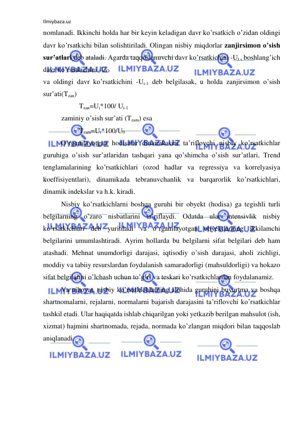 Ilmiybaza.uz 
 
nomlanadi. Ikkinchi holda har bir keyin keladigan davr ko’rsatkich o’zidan oldingi 
davr ko’rsatkichi bilan solishtiriladi. Olingan nisbiy miqdorlar zanjirsimon o’sish 
sur’atlari deb ataladi. Agarda taqqoslanuvchi davr ko’rsatkichini -Ui , boshlang’ich 
davr ko’rsatkichini -UO 
va oldingi davr ko’rsatkichini -Ui-1 deb belgilasak, u holda zanjirsimon o’sish 
sur’ati(Tzan) 
 
 
Tzan=Ui*100/ Ui-1 
zaminiy o’sish sur’ati (Tzam) esa 
 
 
Tzam=Ui*100/U0 
 
O’rganilayotgan hodisalar dinamikasini ta’riflovchi nisbiy ko’rsatkichlar 
guruhiga o’sish sur’atlaridan tashqari yana qo’shimcha o’sish sur’atlari, Trend 
tenglamalarining ko’rsatkichlari (ozod hadlar va regressiya va korrelyasiya 
koeffisiyentlari), dinamikada tebranuvchanlik va barqarorlik ko’rsatkichlari, 
dinamik indekslar va h.k. kiradi.  
Nisbiy ko’rsatkichlarni boshqa guruhi bir obyekt (hodisa) ga tegishli turli 
belgilarning o’zaro nisbatlarini ta’riflaydi. Odatda ular intensivlik nisbiy 
ko’rsatkichlari deb yuritiladi va o’rganilayotgan obyektlarning ikkilamchi 
belgilarini umumlashtiradi. Ayrim hollarda bu belgilarni sifat belgilari deb ham 
atashadi. Mehnat unumdorligi darajasi, iqtisodiy o’sish darajasi, aholi zichligi, 
moddiy va tabiiy resurslardan foydalanish samaradorligi (mahsuldorligi) va hokazo 
sifat belgilarini o’lchash uchun to’g’ri va teskari ko’rsatkichlardan foydalanamiz. 
Va nihoyat, nisbiy ko’rsatkichlarning alohida guruhini buyurtma va boshqa 
shartnomalarni, rejalarni, normalarni bajarish darajasini ta’riflovchi ko’rsatkichlar 
tashkil etadi. Ular haqiqatda ishlab chiqarilgan yoki yetkazib berilgan mahsulot (ish, 
xizmat) hajmini shartnomada, rejada, normada ko’zlangan miqdori bilan taqqoslab 
aniqlanadi.  
 
